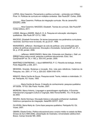 112
LOPES, Alice Casemiro. Pensamento e política curricular – entrevista com William
Pinar. In: Políticas de currículo em múltiplos contextos. São Paulo/SP: Cortez, 2006.
_______, Alice Casemiro. Políticas de integração curricular. Rio de Janeiro/RJ:
EDUERJ, 2008.
_______, Alice Casemiro; MACEDO, Elizabeth. Teorias de currículo. São Paulo/SP:
Cortez editora, 2011.
LÜDKE, Menga e ANDRE, Marly E. D. A. Pesquisa em educação: abordagens
qualitativas. São Paulo SP: E.P.U, 1989.
MACEDO, Elizabeth Fernandes. Os temas transversais nos parâmetros curriculares
nacionais. Química nova na escola, n8, pp.23-27, 1998.
MAINARDES, Jefferson. Abordagem do ciclo de políticas: uma contribuição para
análise de políticas educacionais. Educação e Sociedade, Campinas/SP vol. 27, n.
94, p. 47-69, jan/abr, 2006.
_______, Jefferson; MARCONDES, Maria Inês. Entrevista com Stephen J. Ball: um
diálogo sobre justiça social, pesquisa e políticas educacionais. Educ. Soc.
Campinas/SP vol. 30, n 106, p. 303-318, jan/abr, 2009.
MARTÍNEZ-CONTRERAS, J. Apud ABRANTES, P. C. Filosofia da biologia. Artmed.
Porto Alegre/RS, p 238, 2011.
MESSINA, Graciela. Mudança e inovação. Edu: nota para referência. Cadernos de
Pesquisa, nov. 2001, nº 114, p. 225-233. ISSN 0100-1574.
MINAYO. Maria Cecília de Souza. Pesquisa social: Teoria, método e criatividade. 21.
ed. Petrópolis, RJ: Vozes, 1993.
_______, Maria Cecília de Souza. O desafio do conhecimento: pesquisa qualitativa
em saúde. 10ª Ed. São Paulo: Hucitec, 2007.
MOREIRA, Marco Antonio. Linguagem e aprendizagem significativa. II Encontro
Internacional Linguagem,Cultura e Cognição, Belo Horizonte/MG, 16 a 18 de julho
de 2003.
MOURA, Dante Henrique. Educação básica e educação profissional: dualidade
histórica e perspectiva de integração. Natal/RN CEFET, 2007.
OLIVEIRA, Maria Marly de. Como fazer pesquisa qualitativa. Petrópolis RJ: Ed.
Vozes, 2007.
OBARA, Elisete Emiko. Política educacional para o ensino médio no estado de Mato
Grosso do Sul (1999 2006). (dissertação de mestrado). Universidade católica Dom
Bosco. Campo Grande/ MS. 2009.
 