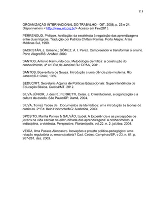 113
ORGANIZAÇÃO INTERNACIONAL DO TRABALHO - OIT, 2008, p. 23 e 24.
Disponível em < http://www.oit.org.br/> Acesso em Fev/2013.
PERRENOUD, Philippe. Avaliação: da excelência à regulação das aprendizagens
entre duas lógicas. Tradução por Patrícia Chittoni Ramos. Porto Alegre: Artes
Médicas Sul, 1999.
SACRISTÁN, J. Gimeno.; GÓMEZ, A. I. Perez. Compreender e transformar o ensino.
Porto Alegre/RS: ArtMed, 2000.
SANTOS, Antonio Raimundo dos. Metodologia científica: a construção do
conhecimento. 4ª ed. Rio de Janeiro/ RJ: DP&A, 2001.
SANTOS, Boaventura de Souza. Introdução a uma ciência pós-moderna. Rio
Janeiro/RJ: Graal, 1989.
SEDUC/MT. Secretaria Adjunta de Políticas Educacionais: Superintendência de
Educação Básica. Cuiabá/MT, 2012.
SILVA JÚNIOR, J. dos R.; FERRETTI, Celso. J. O institucional, a organização e a
cultura da escola. São Paulo/SP: Xamã, 2004.
SILVA, Tomaz Tadeu da. Documentos de Identidade: uma introdução às teorias do
currículo. 2ª Ed. Belo Horizonte/MG: Autêntica, 2003.
SPOSITO, Marília Pontes & GALVÃO, Izabel. A Experiência e as percepções de
jovens na vida escolar na encruzilhada das aprendizagens: o conhecimento, a
indisciplina, a violência. Perspectiva, Florianópolis, vol.22, n. 2, jul./dez. 2004.
VEIGA, Ilma Passos Alencastro. Inovações e projeto político-pedagógico: uma
relação regulatória ou emancipatória? Cad. Cedes, Campinas/SP, v 23, n. 61, p.
267-281, dez. 2003.
 
