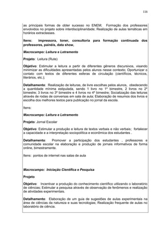 116
as principais formas de obter sucesso no ENEM; Formação dos professores
envolvidos no projeto sobre interdisciplinaridade; Realização de aulas temáticas em
horários extraclasses.
Itens: impressora, toner, consultoria para formação continuada dos
professores, painéis, data show,
Macrocampo: Leitura e Letramento
Projeto: Leitura (Rute)
Objetivo: Estimular a leitura a partir de diferentes gêneros discursivos, visando
minimizar as dificuldades apresentadas pelos alunos nesse contexto; Oportunizar o
contato com textos de diferentes esferas de circulação (científicos, técnicos,
literários, etc.);
Detalhamento: Realização de leituras, de livre escolhas pelos alunos, obedecendo
a quantidade mínima estipulada, sendo 1 livro no 1º bimestre, 2 livros no 2º
bimestre; 3 livros no 3º bimestre e 4 livros no 4º bimestre; Socialização das leituras
através de rodas de conversas em sala de aula; Elaboração de resumos dos livros e
escolha dos melhores textos para publicação no jornal da escola.
Itens:
Macrocampo: Leitura e Letramento
Projeto: Jornal Escolar
Objetivo: Estimular a produção e leitura de textos verbais e não verbais; fortalecer
a capacidade e a interpretação sociopolítica e econômica dos estudantes .
Detalhamento: Promover a participação dos estudantes , professores e
comunidade escolar na elaboração e produção de jornais informativos de forma
online, bimestramente.
Itens: pontos de internet nas salas de aula
Macrocampo: Iniciação Científica e Pesquisa
Projeto
Objetivo: Incentivar a produção do conhecimento científico utilizando o laboratório
de ciências; Estimular a pesquisa através de observação de fenômenos e realização
de atividades experimentais.
Detalhamento: Elaboração de um guia de sugestões de aulas experimentais na
área de ciências da natureza e suas tecnologias; Realização frequente de aulas no
laboratório de ciência.
 