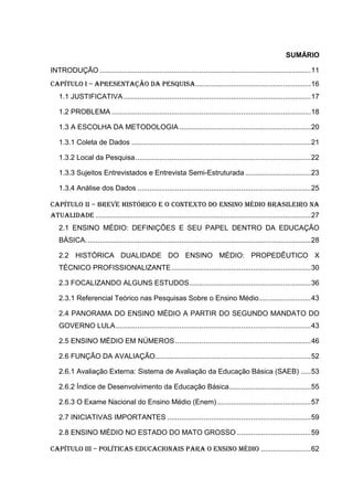 SUMÁRIO
INTRODUÇÃO ..........................................................................................................11
CAPÍTULO I – APRESENTAÇÃO DA PESQUISA..........................................................16
1.1 JUSTIFICATIVA..............................................................................................17
1.2 PROBLEMA ....................................................................................................18
1.3 A ESCOLHA DA METODOLOGIA ..................................................................20
1.3.1 Coleta de Dados ..........................................................................................21
1.3.2 Local da Pesquisa........................................................................................22
1.3.3 Sujeitos Entrevistados e Entrevista Semi-Estruturada .................................23
1.3.4 Análise dos Dados .......................................................................................25
CAPÍTULO II – breve histórico e o contexto do ensino médio brasileiro na
atualidade ............................................................................................................27
2.1 ENSINO MÉDIO: DEFINIÇÕES E SEU PAPEL DENTRO DA EDUCAÇÃO
BÁSICA.................................................................................................................28
2.2 HISTÓRICA DUALIDADE DO ENSINO MÉDIO: PROPEDÊUTICO X
TÉCNICO PROFISSIONALIZANTE......................................................................30
2.3 FOCALIZANDO ALGUNS ESTUDOS.............................................................36
2.3.1 Referencial Teórico nas Pesquisas Sobre o Ensino Médio..........................43
2.4 PANORAMA DO ENSINO MÉDIO A PARTIR DO SEGUNDO MANDATO DO
GOVERNO LULA..................................................................................................43
2.5 ENSINO MÉDIO EM NÚMEROS ....................................................................46
2.6 FUNÇÃO DA AVALIAÇÃO..............................................................................52
2.6.1 Avaliação Externa: Sistema de Avaliação da Educação Básica (SAEB) .....53
2.6.2 Índice de Desenvolvimento da Educação Básica.........................................55
2.6.3 O Exame Nacional do Ensino Médio (Enem)...............................................57
2.7 INICIATIVAS IMPORTANTES ........................................................................59
2.8 ENSINO MÉDIO NO ESTADO DO MATO GROSSO .....................................59
CAPÍTULO III – POLÍTICAS EDUCACIONAIS PARA O ENSINO MÉDIO .........................62
 