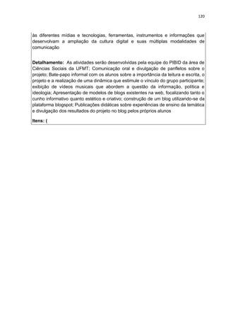 120
às diferentes mídias e tecnologias, ferramentas, instrumentos e informações que
desenvolvam a ampliação da cultura digital e suas múltiplas modalidades de
comunicação
Detalhamento: As atividades serão desenvolvidas pela equipe do PIBID da área de
Ciências Sociais da UFMT; Comunicação oral e divulgação de panfletos sobre o
projeto; Bate-papo informal com os alunos sobre a importância da leitura e escrita, o
projeto e a realização de uma dinâmica que estimule o vínculo do grupo participante;
exibição de vídeos musicais que abordem a questão da informação, política e
ideologia; Apresentação de modelos de blogs existentes na web, focalizando tanto o
cunho informativo quanto estético e criativo; construção de um blog utilizando-se da
plataforma blogspot; Publicações didáticas sobre experiências de ensino da temática
e divulgação dos resultados do projeto no blog pelos próprios alunos
Itens: (
 