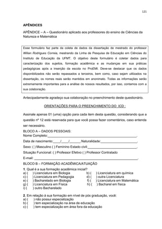 121
APÊNDICES
APÊNDICE – A – Questionário aplicado aos professores do ensino de Ciências da
Natureza e Matemática
Esse formulário faz parte da coleta de dados da dissertação de mestrado do professor
Wilian Rodrigues Correia, mestrando da Linha de Pesquisa de Educação em Ciências do
Instituto de Educação da UFMT. O objetivo deste formulário é coletar dados para
caracterização dos sujeitos, formação acadêmica e as mudanças em sua práticas
pedagógicas após a inserção da escola no ProEMI. Deve-se destacar que os dados
disponibilizados não serão repassados a terceiros, bem como, caso sejam utilizados na
dissertação, os nomes reais serão mantidos em anonimato. Todas as informações serão
extremamente importantes para a análise de nossos resultados, por isso, contamos com a
sua colaboração.
Antecipadamente agradeço sua colaboração no preenchimento deste questionário.
ORIENTAÇÕES PARA O PREENCHIMENTO DO ICD :
Assinale apenas 01 (uma) opção para cada item desta questão, considerando que a
questão nº 12 está reservada para que você possa fazer comentários, caso entenda
ser necessário.
BLOCO A – DADOS PESSOAIS:
Nome Completo:_________________________________________________.
Data de nascimento:____/____/______.Naturalidade:____________________.
Sexo: ( ) Masculino ( ) Feminino Estado civil:___________________________.
Situação Funcional: ( ) Professor Efetivo ( ) Professor Contratado
E-mail: _________________________________________________________.
BLOCO B – FORMAÇÃO ACADÊMICA/ATUAÇÃO
1. Qual é a sua formação acadêmica inicial?
a) ( ) Licenciatura em Biologia b) ( ) Licenciatura em química
c) ( ) Licenciatura em Pedagogia d) ( ) outra Licenciatura
e) ( ) Bacharelado em Biologia f) ( ) Licenciatura em Matemática
g) ( ) Licenciatura em Física h) ( ) Bacharel em física
i) ( ) outro Bacharelado
2. Em relação á sua formação em nível de pós graduação, você:
a) ( ) não possui especialização
b) ( ) tem especialização na área de educação
c) ( ) tem especialização em área fora da educação
 