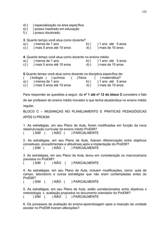 122
d) ( ) especialização na área específica
e) ( ) possui mestrado em educação
f) ( ) possui doutorado.
3. Quanto tempo você atua como docente?
a) ( ) menos de 1 ano b) ( ) 1 ano até 5 anos
c) ( ) mais 5 anos até 10 anos d) ( ) mais de 10 anos
4. Quanto tempo você atua como docente no ensino médio
a) ( ) menos de 1 ano b) ( ) 1 ano até 5 anos
c) ( ) mais 5 anos até 10 anos d) ( ) mais de 10 anos
5.Quanto tempo você atua como docente na disciplina específica de:
( ) biologia ( ) química ( ) física ( ) matemática?
a) ( ) menos de 1 ano b) ( ) 1 ano até 5 anos
c) ( ) mais 5 anos até 10 anos d) ( ) mais de 10 anos
Para responder as questões a seguir, da nº 1 até nº 12 do bloco C,considere o fato
de ser professor do ensino médio inovador e que tenha atuado/atua no ensino médio
regular.
BLOCO C – MUDANÇAS NO PLANEJAMENTO E PRATICAS PEDAGÓGICAS
APÓS O PROEMI
1. As estratégias, em seu Plano de Aula, foram modificadas em função da nova
reestruturação curricular do ensino médio ProEMI?
( ) SIM ( ) NÃO ( ) PARCIALMENTE
2. As estratégias, em seu Plano de Aula, fizeram diferenciação entre objetivos
conceituais, procedimentais e atitudinais após a implantação do ProEMI?
( ) SIM ( ) NÃO ( ) PARCIALMENTE
3. As estratégias, em seu Plano de Aula, levou em consideração os macrocampos
previstos no ProEMI?
( ) SIM ( ) NÃO ( ) PARCIALMENTE
4. As estratégias, em seu Plano de Aula, incluem modificações, como: aula de
campo, laboratório e outras estratégias que não eram contempladas antes do
ProEMI?
( ) SIM ( ) NÃO ( ) PARCIALMENTE
5. As estratégias, em seu Plano de Aula, estão correlacionados entre objetivos x
metodologia x avaliação propostos no documento orientador do ProEMI?
( ) SIM ( ) NÃO ( ) PARCIALMENTE
6. Os processos de avaliação do ensino-aprendizagem após a inserção da unidade
escolar no ProEMI tiveram alterações?
 