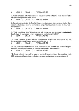 123
( ) SIM ( ) NÃO ( ) PARCIALMENTE
7. Você considera o tempo destinado a sua disciplina suficiente para atender todos
os conteúdos previstos no currículo?
( ) SIM ( ) NÃO ( ) PARCIALMENTE
8. Para implementação do ProEMI houve reestruturação da matriz curricular. Com
essa reestruturação ocorreu aumento de carga horária para a ciências da natureza e
matemática?
( ) SIM ( ) NÃO ( ) PARCIALMENTE
9. Você considera possível ensinar de tal forma que se promova a autonomia
intelectual do aluno com a nova proposta do currículo no ProEMI?
( ) SIM ( ) NÃO ( ) PARCIALMENTE
10. Você conhece os documentos orientadores do ProEMI, elaborados em sua
implementação em 2009 e o último produzido em 2011?
( ) SIM ( ) NÃO ( ) PARCIALMENTE
11. Do ponto de vista financeiro você considera que o ProEMI tem contribuído para
melhoria no campo do ensino de ciências da natureza e matemática?
( ) SIM ( ) NÃO ( ) PARCIALMENTE
12. Caso entenda necessário, faça os comentários em relação ás questões deste
ICD, seja especificamente em relação a uma pergunta ou de uma maneira geral.
 