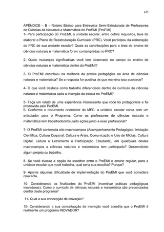 124
APÊNDICE – B – Roteiro Básico para Entrevista Semi-Estruturada de Professores
de Ciências da Natureza e Matemática do ProEMI (ProEMI)
1- Para participação do ProEMI, a unidade escolar, entre outros requisitos, teve de
elaborar o Plano de Reestruturação Curricular (PRC). Você participou da elaboração
do PRC de sua unidade escolar? Quais as contribuições para a área do ensino de
ciências naturais e matemática foram contempladas no PRC?
2- Quais mudanças significativas você tem observado no campo do ensino de
ciências naturais e matemática dentro do ProEMI?
3- O ProEMI contribuiu na melhoria da pratica pedagógica na área de ciências
naturais e matemática? Se a resposta for positiva de que maneira isso acontece?
4- O que você destaca como trabalho diferenciado dentro do currículo de ciências
naturais e matemática após a inserção da escola no ProEMI?
5- Faça um relato de uma experiência interessante que você foi protagonista e foi
promovida pelo ProEMI.
6- Conforme o documento orientador do MEC, a unidade escolar conta com um
articulador para o Programa. Como os professores de ciências naturais e
matemática tem trabalhado/articulado ações junto a esse profissional?
7- O ProEMI contempla oito macrocampos (Acompanhamento Pedagógico, Iniciação
Científica, Cultura Corporal, Cultura e Artes, Comunicação e Uso de Mídias, Cultura
Digital, Leitura e Letramento e Participação Estudantil), em qual/quais destes
macrocampos a ciências naturais e matemática tem participado? Desenvolvido
algum projeto ou trabalho.
8- Se você tivesse a opção de escolher entre o ProEMI e ensino regular, para a
unidade escolar que você trabalha, qual seria sua escolha? Porque?
9- Aponte algumas dificuldade de implementação do ProEMI que você considera
relevante.
10- Considerando as finalidades do ProEMI (incentivar práticas pedagógicas
inovadoras). Como o currículo de ciências naturais e matemática são preconizados
dentro deste programa?
11- Qual a sua concepção de inovação?
12- Considerando a sua conceituação de inovação você acredita que o ProEMI é
realmente um programa INOVADOR?
 