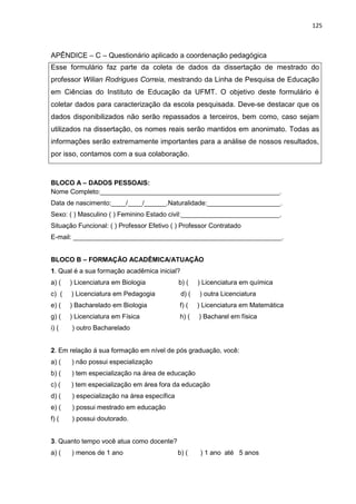 125
APÊNDICE – C – Questionário aplicado a coordenação pedagógica
BLOCO A – DADOS PESSOAIS:
Nome Completo:_________________________________________________.
Data de nascimento:____/____/______.Naturalidade:____________________.
Sexo: ( ) Masculino ( ) Feminino Estado civil:___________________________.
Situação Funcional: ( ) Professor Efetivo ( ) Professor Contratado
E-mail: _________________________________________________________.
BLOCO B – FORMAÇÃO ACADÊMICA/ATUAÇÃO
1. Qual é a sua formação acadêmica inicial?
a) ( ) Licenciatura em Biologia b) ( ) Licenciatura em química
c) ( ) Licenciatura em Pedagogia d) ( ) outra Licenciatura
e) ( ) Bacharelado em Biologia f) ( ) Licenciatura em Matemática
g) ( ) Licenciatura em Física h) ( ) Bacharel em física
i) ( ) outro Bacharelado
2. Em relação á sua formação em nível de pós graduação, você:
a) ( ) não possui especialização
b) ( ) tem especialização na área de educação
c) ( ) tem especialização em área fora da educação
d) ( ) especialização na área específica
e) ( ) possui mestrado em educação
f) ( ) possui doutorado.
3. Quanto tempo você atua como docente?
a) ( ) menos de 1 ano b) ( ) 1 ano até 5 anos
Esse formulário faz parte da coleta de dados da dissertação de mestrado do
professor Wilian Rodrigues Correia, mestrando da Linha de Pesquisa de Educação
em Ciências do Instituto de Educação da UFMT. O objetivo deste formulário é
coletar dados para caracterização da escola pesquisada. Deve-se destacar que os
dados disponibilizados não serão repassados a terceiros, bem como, caso sejam
utilizados na dissertação, os nomes reais serão mantidos em anonimato. Todas as
informações serão extremamente importantes para a análise de nossos resultados,
por isso, contamos com a sua colaboração.
 
