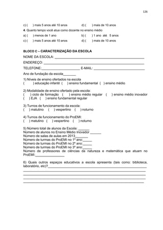 126
c) ( ) mais 5 anos até 10 anos d) ( ) mais de 10 anos
4. Quanto tempo você atua como docente no ensino médio
a) ( ) menos de 1 ano b) ( ) 1 ano até 5 anos
c) ( ) mais 5 anos até 10 anos d) ( ) mais de 10 anos
BLOCO C – CARACTERIZAÇÃO DA ESCOLA
NOME DA ESCOLA: _________________________________________________
ENDEREÇO: _______________________________________________________
TELEFONE:_____________________ E-MAIL: ____________________________
Ano de fundação da escola_______
1) Níveis de ensino ofertados na escola
( ) educação infantil ( ) ensino fundamental ( ) ensino médio
2) Modalidade de ensino ofertado pela escola:
( ) ciclo de formação ( ) ensino médio regular ( ) ensino médio inovador
( ) EJA ( ) ensino fundamental regular
3) Turnos de funcionamento da escola:
( ) matutino ( ) vespertino ( ) noturno
4) Turnos de funcionamento do ProEMI:
( ) matutino ( ) vespertino ( ) noturno
5) Número total de alunos da Escola: ______
Número de alunos no Ensino Médio Inovador ______
Número de salas de aulas em 2013_______
Número de turmas do ProEMI no 1º ano:_____
Número de turmas do ProEMI no 2º ano:_____
Número de turmas do ProEMI no 3º ano:_____
Número de professores de ciências da natureza e matemática que atuam no
ProEMI:________________
6) Quais outros espaços educativos a escola apresenta (tais como: biblioteca,
laboratório, etc)?______________________________________________________
___________________________________________________________________
___________________________________________________________________
___________________________________________________________________
__________________________________________________________________
 