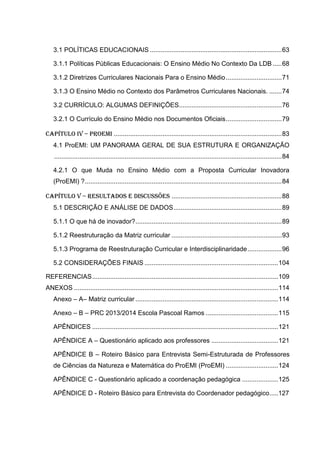 3.1 POLÍTICAS EDUCACIONAIS .........................................................................63
3.1.1 Políticas Públicas Educacionais: O Ensino Médio No Contexto Da LDB .....68
3.1.2 Diretrizes Curriculares Nacionais Para o Ensino Médio...............................71
3.1.3 O Ensino Médio no Contexto dos Parâmetros Curriculares Nacionais. .......74
3.2 CURRÍCULO: ALGUMAS DEFINIÇÕES.........................................................76
3.2.1 O Currículo do Ensino Médio nos Documentos Oficiais...............................79
CAPÍTULO IV – ProEMI .............................................................................................83
4.1 ProEMI: UM PANORAMA GERAL DE SUA ESTRUTURA E ORGANIZAÇÃO
..............................................................................................................................84
4.2.1 O que Muda no Ensino Médio com a Proposta Curricular Inovadora
(ProEMI) ?.............................................................................................................84
CAPÍTULO V – resultados e discussões .............................................................88
5.1 DESCRIÇÃO E ANÁLISE DE DADOS............................................................89
5.1.1 O que há de inovador?.................................................................................89
5.1.2 Reestruturação da Matriz curricular .............................................................93
5.1.3 Programa de Reestruturação Curricular e Interdisciplinaridade...................96
5.2 CONSIDERAÇÕES FINAIS ..........................................................................104
REFERENCIAS.......................................................................................................109
ANEXOS .................................................................................................................114
Anexo – A– Matriz curricular ...............................................................................114
Anexo – B – PRC 2013/2014 Escola Pascoal Ramos ........................................115
APÊNDICES .......................................................................................................121
APÊNDICE A – Questionário aplicado aos professores .....................................121
APÊNDICE B – Roteiro Básico para Entrevista Semi-Estruturada de Professores
de Ciências da Natureza e Matemática do ProEMI (ProEMI) .............................124
APÊNDICE C - Questionário aplicado a coordenação pedagógica ....................125
APÊNDICE D - Roteiro Básico para Entrevista do Coordenador pedagógico.....127
 