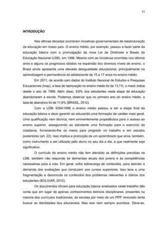 11
INTRODUÇÃO
Nas últimas décadas ocorreram iniciativas governamentais de reestruturação
da educação em nosso país. O ensino médio, por exemplo, passou a fazer parte da
educação básica com a promulgação da nova Lei de Diretrizes e Bases da
Educação Nacional (LDB), em 1996. Mesmo com as iniciativas ocorridas nos últimos
anos e alguns os progressos obtidos na expansão dos diversos níveis de ensino, o
Brasil ainda apresenta uma elevada desigualdade educacional, principalmente na
aprendizagem e permanência do adolescente de 15 a 17 anos no ensino médio.
Em 2011, de acordo com dados do Instituto Nacional de Estudos e Pesquisas
Educacionais (Inep), a taxa de reprovação no ensino médio foi de 13,1%, o maior índice
desde o ano de 1999. Além disso, 9,6% dos estudantes nesta etapa da educação
abandonaram a escola. Podemos observar que no primeiro ano do ensino médio, a
taxa de abandono foi de 11,8% (BRASIL, 2012).
Com a LDB/ 9394/1996 o ensino médio passou a ser a etapa final da
educação básica e deve garantir ao educando uma formação de caráter mais geral.
Uma qualificação nem técnica, nem eminentemente propedêutica para o acesso ao
ensino superior, assegurando ao estudante uma formação para o exercício da
cidadania, fornecendo-lhe os meios para progredir no trabalho e em estudos
posteriores (art. 22). Isso implica a promoção de um aprendizado que sirva, também,
como instrumento a ser utilizado pelo aluno no seu dia a dia, e que realmente seja
significativo.
O currículo do ensino médio não tem atendido as definições previstas na
LDB, também não responde às demandas atuais dos jovens e às competências
necessárias para a vida. Em geral, sofre sobrecarga de conteúdos, para atender a
demanda das avaliações que conduzem aos cursos superiores. Isso leva a uma
fragmentação e desvincula os conteúdos dos problemas relevantes e diários dos
estudantes (BOLIVAR, 2012).
Os documentos oficiais para educação básica analisados neste trabalho dão
conta que em lugar de apenas conhecimentos teóricos disciplinares, presentes na
maioria dos currículos tradicionais, as escolas por meio de um PPP renovado tenta
buscar as identidades dos educandos. Mas isso nem sempre acontece. Deve-se,
 