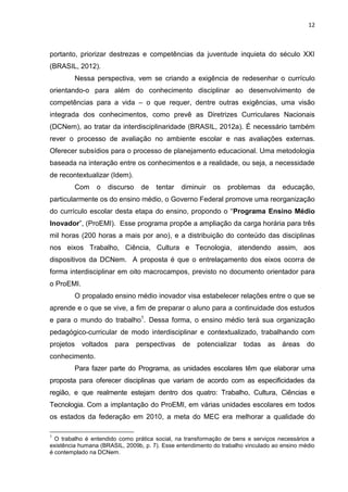 12
portanto, priorizar destrezas e competências da juventude inquieta do século XXI
(BRASIL, 2012).
Nessa perspectiva, vem se criando a exigência de redesenhar o currículo
orientando-o para além do conhecimento disciplinar ao desenvolvimento de
competências para a vida – o que requer, dentre outras exigências, uma visão
integrada dos conhecimentos, como prevê as Diretrizes Curriculares Nacionais
(DCNem), ao tratar da interdisciplinaridade (BRASIL, 2012a). É necessário também
rever o processo de avaliação no ambiente escolar e nas avaliações externas.
Oferecer subsídios para o processo de planejamento educacional. Uma metodologia
baseada na interação entre os conhecimentos e a realidade, ou seja, a necessidade
de recontextualizar (Idem).
Com o discurso de tentar diminuir os problemas da educação,
particularmente os do ensino médio, o Governo Federal promove uma reorganização
do currículo escolar desta etapa do ensino, propondo o “Programa Ensino Médio
Inovador”, (ProEMI). Esse programa propõe a ampliação da carga horária para três
mil horas (200 horas a mais por ano), e a distribuição do conteúdo das disciplinas
nos eixos Trabalho, Ciência, Cultura e Tecnologia, atendendo assim, aos
dispositivos da DCNem. A proposta é que o entrelaçamento dos eixos ocorra de
forma interdisciplinar em oito macrocampos, previsto no documento orientador para
o ProEMI.
O propalado ensino médio inovador visa estabelecer relações entre o que se
aprende e o que se vive, a fim de preparar o aluno para a continuidade dos estudos
e para o mundo do trabalho1
. Dessa forma, o ensino médio terá sua organização
pedagógico-curricular de modo interdisciplinar e contextualizado, trabalhando com
projetos voltados para perspectivas de potencializar todas as áreas do
conhecimento.
Para fazer parte do Programa, as unidades escolares têm que elaborar uma
proposta para oferecer disciplinas que variam de acordo com as especificidades da
região, e que realmente estejam dentro dos quatro: Trabalho, Cultura, Ciências e
Tecnologia. Com a implantação do ProEMI, em várias unidades escolares em todos
os estados da federação em 2010, a meta do MEC era melhorar a qualidade do
1
O trabalho é entendido como prática social, na transformação de bens e serviços necessários a
existência humana (BRASIL, 2009b, p. 7). Esse entendimento do trabalho vinculado ao ensino médio
é contemplado na DCNem.
 