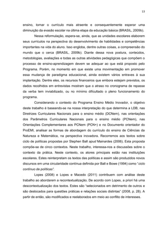 13
ensino, tornar o currículo mais atraente e consequentemente esperar uma
diminuição da evasão escolar na última etapa da educação básica (BRASIL, 2009b).
Nessa reformulação, espera-se, ainda, que as unidades escolares elaborem
seus currículos na perspectiva do desenvolvimento de habilidades e competências
importantes na vida do aluno. Isso engloba, dentre outras coisas, a compreensão do
mundo que o cerca (BRASIL, 2009b). Diante dessa nova postura, conteúdos,
metodologias, avaliações e todas as outras atividades pedagógicas que compõem o
processo de ensino-aprendizagem devem se adequar ao que está proposto pelo
Programa. Porém, no momento em que existe uma movimentação em promover
essa mudança de paradigma educacional, ainda existem vários entraves à sua
implantação. Dentre eles, os recursos financeiros que embora estejam previstos, os
dados recolhidos em entrevistas mostram que o atraso no cronograma de repasse
da verba tem inviabilizado, ou no mínimo dificultado o pleno funcionamento do
programa.
Considerando o contexto do Programa Ensino Médio Inovador, o objetivo
deste trabalho é baseando-se na nossa interpretação do que determina a LDB, nas
Diretrizes Curriculares Nacionais para o ensino médio (DCNem), nas orientações
dos Parâmetros Curriculares Nacionais para o ensino médio (PCNem), nas
Orientações Complementares aos PCNem (PCN+) e no Documento orientador do
ProEMI, analisar as formas de abordagem do currículo do ensino de Ciências da
Natureza e Matemática, na perspectiva inovadora. Recorremos aos textos sobre
ciclo de políticas propostas por Stephen Ball apud Mainardes (2006). Esta proposta
compõe-se de cinco contextos. Neste trabalho, interessa-nos a discussões sobre o
contexto da prática. Neste contexto, os atores principais estão nas instituições
escolares. Estes reinterpretam os textos das políticas e assim são produzidos novos
discursos em uma circularidade contínua definida por Ball e Bowe (1994) como “ciclo
contínuo de políticas”.
Lopes (2008) e Lopes e Macedo (2011) contribuem com análise deste
trabalho ao abordarem a recontextualização. De acordo com Lopes, a priori há uma
descontextualização dos textos. Estes são “selecionados em detrimento de outros e
são deslocados para questões práticas e relações sociais distintas” (2008, p. 28). A
partir de então, são modificados e reelaborados em meio ao conflito de interesses.
 