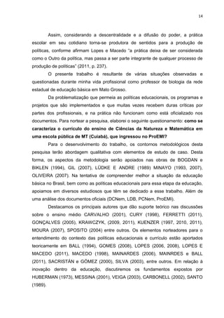 14
Assim, considerando a descentralidade e a difusão do poder, a prática
escolar em seu cotidiano torna-se produtora de sentidos para a produção de
políticas, conforme afirmam Lopes e Macedo “a prática deixa de ser considerada
como o Outro da política, mas passa a ser parte integrante de qualquer processo de
produção de políticas” (2011, p. 237).
O presente trabalho é resultante de várias situações observadas e
questionadas durante minha vida profissional como professor de biologia da rede
estadual de educação básica em Mato Grosso.
Da problematização que permeia as políticas educacionais, os programas e
projetos que são implementados e que muitas vezes recebem duras críticas por
partes dos profissionais, e na prática não funcionam como está oficializado nos
documentos. Para nortear a pesquisa, elaborei o seguinte questionamento: como se
caracteriza o currículo do ensino de Ciências da Natureza e Matemática em
uma escola pública de MT (Cuiabá), que ingressou no ProEMI?
Para o desenvolvimento do trabalho, os contornos metodológicos desta
pesquisa terão abordagem qualitativa com elementos de estudo de caso. Desta
forma, os aspectos da metodologia serão apoiados nas obras de BOGDAN e
BIKLEN (1994), GIL (2007), LÜDKE E ANDRE (1989) MINAYO (1993, 2007),
OLIVEIRA (2007). Na tentativa de compreender melhor a situação da educação
básica no Brasil, bem como as políticas educacionais para essa etapa da educação,
apoiamos em diversos estudiosos que têm se dedicado a esse trabalho. Além de
uma análise dos documentos oficiais (DCNem, LDB, PCNem, ProEMI).
Destacamos os principais autores que dão suporte teórico nas discussões
sobre o ensino médio CARVALHO (2001), CURY (1998), FERRETTI (2011),
GONÇALVES (2005), KRAWCZYK, (2009, 2011), KUENZER (1997, 2010, 2011),
MOURA (2007), SPOSITO (2004) entre outros. Os elementos norteadores para o
entendimento do contexto das políticas educacionais e currículo estão aportados
teoricamente em BALL (1994), GOMES (2008), LOPES (2006, 2008), LOPES E
MACEDO (2011), MACEDO (1998), MAINARDES (2006), MAINRDES e BALL
(2011), SACRISTÁN e GÓMEZ (2000), SILVA (2003), entre outros. Em relação à
inovação dentro da educação, discutiremos os fundamentos expostos por
HUBERMAN (1973), MESSINA (2001), VEIGA (2003), CARBONELL (2002), SANTO
(1989).
 