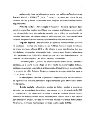15
A elaboração deste trabalho está de acordo com as Normas Técnicas para o
Trabalho Científico, FURASTÉ (2013). O caminho percorrido em busca de uma
resposta para as questões norteadoras desta pesquisa encontra-se estruturado da
seguinte forma:
Primeiro capítulo – Apresentação da Pesquisa – descrevo o percurso deste
estudo e apresento a opção metodológica pela pesquisa qualitativa por compreender
que ela possibilita uma interpretação coerente com o objeto de investigação do
trabalho. Além disso, são apresentados os sujeitos da pesquisa, a problemática que
norteia a pesquisa e os instrumentos e procedimentos na coleta de dados.
Segundo capítulo – breve histórico e o contexto do ensino médio brasileiro
na atualidade – fizemos uma explanação da histórica dualidade dessa modalidade
de ensino em textos oficiais (LDB) e não oficiais, e como esta temática tem sido
abordada nas dissertações e teses defendidas nos programas de pós-graduação do
país, no período entre 2007 a 2011. Finalizo com o panorama do ensino médio com
base nos dados do Inep/MEC e o ensino médio no Mato Grosso.
Terceiro capítulo – políticas educacionais para o ensino médio – aborda as
políticas para o ensino médio e faço um breve relato das interpretações dadas às
políticas educacionais no âmbito da prática escolar. Discuti também o ensino médio
no contexto da LDB, DCNem, PCNem e apresento algumas definições sobre a
concepção de currículo.
Quarto capítulo – ProEMI – apresento o Programa com suas características
de organização e estrutura, bem como, as peculiaridades que o diferencia do ensino
médio regular.
Quinto capítulo – Descrição e análise de dados – analiso o conceito de
inovação nas perspectivas dos sujeitos, confrontando com o documento do ProEMI
e correlacionado com alguns autores sobre o tema. As análises se estendem às
mudanças na matriz curricular, após a implantação do ProEMI. Finalizo este capítulo
com análise dos projetos, que são desenvolvidos na área de Ciências da Natureza e
Matemática, dentro dos macrocampos previstos na elaboração do PRC.
 