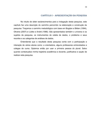 16
CAPÍTULO I – APRESENTAÇÃO DA PESQUISA
No intuito de obter esclarecimentos para a indagação desta pesquisa, este
capítulo faz uma descrição do caminho percorrido na elaboração e construção da
pesquisa. Traçamos o caminho metodológico com base em Bogdan e Biklen (1994),
Oliveira (2007) e Lüdke e André (1986). São apresentados também o universo e os
sujeitos da pesquisa, os instrumentos de coleta de dados, o problema e seus
recortes e as categorias de análises de dados.
Entendendo que o resultado desta pesquisa conta com a participação e
interação de vários atores como: a orientadora, alguns professores entrevistados e
colegas de curso. Optamos então por usar a primeira pessoa do plural. Salvo
quando contextualizo minha trajetória acadêmica e docente, justificativa e opção de
realizar esta pesquisa.
 