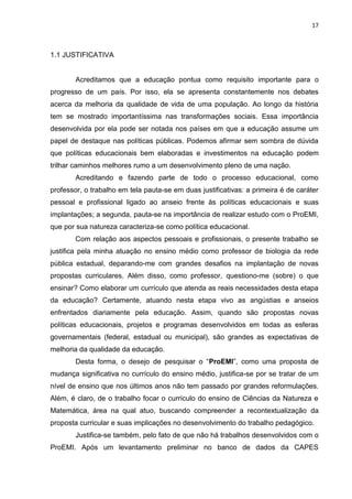 17
1.1 JUSTIFICATIVA
Acreditamos que a educação pontua como requisito importante para o
progresso de um país. Por isso, ela se apresenta constantemente nos debates
acerca da melhoria da qualidade de vida de uma população. Ao longo da história
tem se mostrado importantíssima nas transformações sociais. Essa importância
desenvolvida por ela pode ser notada nos países em que a educação assume um
papel de destaque nas políticas públicas. Podemos afirmar sem sombra de dúvida
que políticas educacionais bem elaboradas e investimentos na educação podem
trilhar caminhos melhores rumo a um desenvolvimento pleno de uma nação.
Acreditando e fazendo parte de todo o processo educacional, como
professor, o trabalho em tela pauta-se em duas justificativas: a primeira é de caráter
pessoal e profissional ligado ao anseio frente às políticas educacionais e suas
implantações; a segunda, pauta-se na importância de realizar estudo com o ProEMI,
que por sua natureza caracteriza-se como política educacional.
Com relação aos aspectos pessoais e profissionais, o presente trabalho se
justifica pela minha atuação no ensino médio como professor de biologia da rede
pública estadual, deparando-me com grandes desafios na implantação de novas
propostas curriculares. Além disso, como professor, questiono-me (sobre) o que
ensinar? Como elaborar um currículo que atenda as reais necessidades desta etapa
da educação? Certamente, atuando nesta etapa vivo as angústias e anseios
enfrentados diariamente pela educação. Assim, quando são propostas novas
políticas educacionais, projetos e programas desenvolvidos em todas as esferas
governamentais (federal, estadual ou municipal), são grandes as expectativas de
melhoria da qualidade da educação.
Desta forma, o desejo de pesquisar o “ProEMI”, como uma proposta de
mudança significativa no currículo do ensino médio, justifica-se por se tratar de um
nível de ensino que nos últimos anos não tem passado por grandes reformulações.
Além, é claro, de o trabalho focar o currículo do ensino de Ciências da Natureza e
Matemática, área na qual atuo, buscando compreender a recontextualização da
proposta curricular e suas implicações no desenvolvimento do trabalho pedagógico.
Justifica-se também, pelo fato de que não há trabalhos desenvolvidos com o
ProEMI. Após um levantamento preliminar no banco de dados da CAPES
 