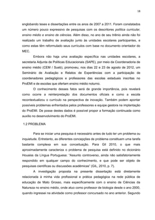 18
englobando teses e dissertações entre os anos de 2007 a 2011. Foram constatados
um número pouco expressivo de pesquisas com os descritores política curricular,
ensino médio e ensino de ciências. Além disso, no ano de seu triênio ainda não foi
realizado um trabalho de avaliação junto às unidades escolares participantes, e
como estas têm reformulado seus currículos com base no documento orientador do
MEC.
Embora não haja uma avaliação específica nas unidades escolares, a
secretaria Adjunta de Políticas Educacionais (SAPE), por meio da Coordenadoria de
ensino médio (CEM / Sueb), promoveu, nos dias 22 e 23 de agosto de 2012, um
Seminário de Avaliação e Relatos de Experiências com a participação de
coordenadores pedagógicos e professores das escolas estaduais inscritas no
ProEMI e de escolas que ofertam ensino médio noturno.
O conhecimento desses fatos será de grande importância, pois revelará
como ocorre a reinterpretação dos documentos oficiais e como a escola
recontextualizou o currículo na perspectiva de inovação. Também podem apontar
possíveis problemas enfrentados pelos professores e equipe gestora na implantação
do ProEMI. De posse destes dados é possível propor a formação continuada como
auxílio no desenvolvimento do ProEMI.
1.2 PROBLEMA
Para se iniciar uma pesquisa é necessário antes de tudo ter um problema ou
inquietude. Entretanto, as diferentes concepções de problema constituem uma tarefa
bastante complexa em sua conceituação. Para Gil 2010, o que mais
aproximadamente caracteriza o problema de pesquisa está definido no dicionário
Houaiss da Língua Portuguesa: “Assunto controverso, ainda não satisfatoriamente
respondido em qualquer campo do conhecimento, e que pode ser objeto de
pesquisas científicas ou discussões acadêmicas” (GIL, 2010, p. 7).
A investigação proposta na presente dissertação está diretamente
relacionada à minha vida profissional e prática pedagógica na rede pública de
educação de Mato Grosso, mais especificamente com o ensino de Ciências da
Natureza no ensino médio, onde atuo como professor de biologia desde o ano 2000,
quando ingressei na atividade como professor concursado no ano anterior. Segundo
 