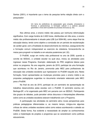 19
Santos (2001), é importante que o tema da pesquisa tenha relação direta com o
pesquisador:
Um tema de preferência do pesquisador gera empatia, entusiasmo e
favorece a perseverança. A formação cultural e a vivência pessoal
garantirão o início bem-sucedido do processo de busca (p. 50).
Nos últimos anos, o ensino médio não passou por nenhuma reformulação
significativa. Com carga horária de 2.400 horas, distribuídas em três anos, o ensino
médio não profissionalizante é situado pela LDB (Lei 9394-96), como etapa final da
educação básica, tendo como objetivo a conclusão de um período de escolarização
de caráter geral, com a finalidade do desenvolvimento do indivíduo, assegurando-lhe
a formação comum indispensável ao exercício da cidadania, fornecendo-lhe os
meios para progredir no trabalho e em estudos posteriores (art. 22).
O ProEMI, surge em minha vida profissional no ano de 2009, quando a
convite da SEDUC, a unidade escolar na qual atuo, iniciou as atividades para
ingressar nesse Programa. Exemplo: elaboração do PRC exigência básica para
entrar no programa. No ano seguinte, janeiro de 2010, participei de uma formação
que aconteceu no Rio de Janeiro, promovida pelo MEC para profissionais da
educação das unidades escolares que ingressaram no ProEMI naquele ano. Nesta
formação, foram apresentadas as mudanças previstas para o ensino médio e as
propostas pedagógicas sugeridas no documento orientador elaborado pelo MEC
para o ProEMI.
No final do ano de 2010, participei de um seminário de apresentação de
trabalhos desenvolvidos pelas escolas com o ProEMI. O seminário ocorreu em
Bertioga-SP, e foi organizado pelo MEC em parceria com as SEDUC. Participando
dos grupos de debates, pude perceber vários discursos e interpretações diferentes
sobre como as unidades escolares estavam trabalhando com o Programa.
A participação nas atividades do seminário abriu novas perspectivas para
práticas pedagógicas diferenciadas e, ao mesmo tempo, intrigou-me algumas
críticas de várias unidades escolares sobre como estava acontecendo a adesão ao
ProEMI. Desta forma, fica evidente a necessidade de ampliar os conhecimentos
sobre a implantação de projetos e programas que se caracterizam como políticas
educacionais.
 