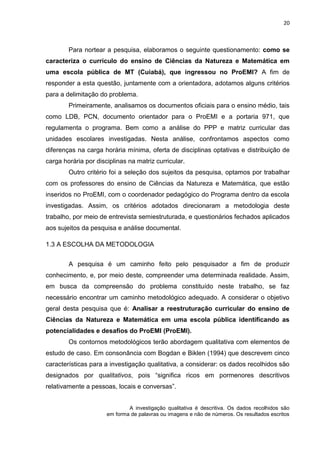 20
Para nortear a pesquisa, elaboramos o seguinte questionamento: como se
caracteriza o currículo do ensino de Ciências da Natureza e Matemática em
uma escola pública de MT (Cuiabá), que ingressou no ProEMI? A fim de
responder a esta questão, juntamente com a orientadora, adotamos alguns critérios
para a delimitação do problema.
Primeiramente, analisamos os documentos oficiais para o ensino médio, tais
como LDB, PCN, documento orientador para o ProEMI e a portaria 971, que
regulamenta o programa. Bem como a análise do PPP e matriz curricular das
unidades escolares investigadas. Nesta análise, confrontamos aspectos como
diferenças na carga horária mínima, oferta de disciplinas optativas e distribuição de
carga horária por disciplinas na matriz curricular.
Outro critério foi a seleção dos sujeitos da pesquisa, optamos por trabalhar
com os professores do ensino de Ciências da Natureza e Matemática, que estão
inseridos no ProEMI, com o coordenador pedagógico do Programa dentro da escola
investigadas. Assim, os critérios adotados direcionaram a metodologia deste
trabalho, por meio de entrevista semiestruturada, e questionários fechados aplicados
aos sujeitos da pesquisa e análise documental.
1.3 A ESCOLHA DA METODOLOGIA
A pesquisa é um caminho feito pelo pesquisador a fim de produzir
conhecimento, e, por meio deste, compreender uma determinada realidade. Assim,
em busca da compreensão do problema constituído neste trabalho, se faz
necessário encontrar um caminho metodológico adequado. A considerar o objetivo
geral desta pesquisa que é: Analisar a reestruturação curricular do ensino de
Ciências da Natureza e Matemática em uma escola pública identificando as
potencialidades e desafios do ProEMI (ProEMI).
Os contornos metodológicos terão abordagem qualitativa com elementos de
estudo de caso. Em consonância com Bogdan e Biklen (1994) que descrevem cinco
características para a investigação qualitativa, a considerar: os dados recolhidos são
designados por qualitativos, pois “significa ricos em pormenores descritivos
relativamente a pessoas, locais e conversas”.
A investigação qualitativa é descritiva. Os dados recolhidos são
em forma de palavras ou imagens e não de números. Os resultados escritos
 