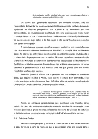 21
da investigação contêm citações feitas com base nos dados para ilustrar e
substanciar a apresentação (1994, p. 48).
Os dados são geralmente recolhidos em contexto naturais; não há
necessidade de levantar ou tentar comprovar hipóteses ou medir variáveis buscando
apreender as diversas perspectivas dos sujeitos e os fenômenos em sua
complexidade. Os investigadores qualitativos têm uma preocupação muito maior
com o processo do que com os resultados; preocupam-se com os significados que
os sujeitos dão às suas ações e às dos outros e não os significados que os dados
têm para o investigador.
A pesquisa aqui proposta classifica-se como qualitativa, pois possui algumas
das características descritas anteriormente. Tais como: a principal fonte de coleta de
dados foi através de entrevista e questionários no ambiente natural, privilegiando o
contato direto do pesquisador com os sujeitos. No caso, os professores do ensino de
Ciências da Natureza e Matemática, coordenadores pedagógicos e articuladoras do
ProEMI nas unidades escolares. Os resultados das análises são expressos na forma
descritiva e preservam toda a sua riqueza, uma vez que grande parte dos dados
recolhidos são falas dos sujeitos.
Ademais, podemos afirmar que a pesquisa tem um enfoque no estudo de
caso, que segundo Lüdke e Andre, esse estudo é sempre bem delimitado, seus
contornos devem estar claramente bem definidos, além de retratar a realidade de
uma questão unitária dentro de uma complexidade maior.
[...] o caso se destaca por se constituir numa unidade dentro de
um sistema mais amplo. O interesse, portanto, incide naquilo que ele tem de
único, de particular, mesmo que posteriormente venham a ficarem evidentes
certas semelhanças com outros casos ou situações (1989, p. 17).
Assim, as principais características que identificam este trabalho como
estudo de caso são: análise de dados documentais, escolha de uma escola como
lócus de pesquisa, o grupo de cinco professores do ensino de Ciências da Natureza
e de Matemática e um coordenador pedagógico do ProEMI na unidade escolar.
1.3.1 Coleta de Dados
Tratando-se de pesquisa qualitativa, a coleta de dados tem várias vertentes
e pode ter início a partir do momento que o pesquisador entra em contato com o
 