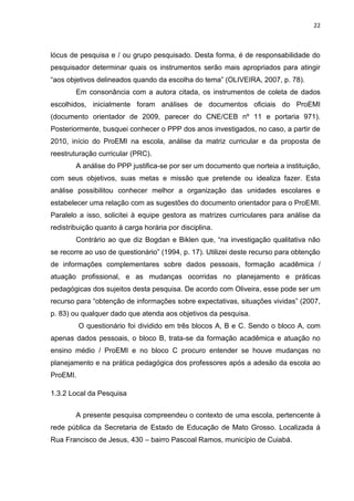 22
lócus de pesquisa e / ou grupo pesquisado. Desta forma, é de responsabilidade do
pesquisador determinar quais os instrumentos serão mais apropriados para atingir
“aos objetivos delineados quando da escolha do tema” (OLIVEIRA, 2007, p. 78).
Em consonância com a autora citada, os instrumentos de coleta de dados
escolhidos, inicialmente foram análises de documentos oficiais do ProEMI
(documento orientador de 2009, parecer do CNE/CEB nº 11 e portaria 971).
Posteriormente, busquei conhecer o PPP dos anos investigados, no caso, a partir de
2010, início do ProEMI na escola, análise da matriz curricular e da proposta de
reestruturação curricular (PRC).
A análise do PPP justifica-se por ser um documento que norteia a instituição,
com seus objetivos, suas metas e missão que pretende ou idealiza fazer. Esta
análise possibilitou conhecer melhor a organização das unidades escolares e
estabelecer uma relação com as sugestões do documento orientador para o ProEMI.
Paralelo a isso, solicitei à equipe gestora as matrizes curriculares para análise da
redistribuição quanto à carga horária por disciplina.
Contrário ao que diz Bogdan e Biklen que, “na investigação qualitativa não
se recorre ao uso de questionário” (1994, p. 17). Utilizei deste recurso para obtenção
de informações complementares sobre dados pessoais, formação acadêmica /
atuação profissional, e as mudanças ocorridas no planejamento e práticas
pedagógicas dos sujeitos desta pesquisa. De acordo com Oliveira, esse pode ser um
recurso para “obtenção de informações sobre expectativas, situações vividas” (2007,
p. 83) ou qualquer dado que atenda aos objetivos da pesquisa.
O questionário foi dividido em três blocos A, B e C. Sendo o bloco A, com
apenas dados pessoais, o bloco B, trata-se da formação acadêmica e atuação no
ensino médio / ProEMI e no bloco C procuro entender se houve mudanças no
planejamento e na prática pedagógica dos professores após a adesão da escola ao
ProEMI.
1.3.2 Local da Pesquisa
A presente pesquisa compreendeu o contexto de uma escola, pertencente à
rede pública da Secretaria de Estado de Educação de Mato Grosso. Localizada á
Rua Francisco de Jesus, 430 – bairro Pascoal Ramos, município de Cuiabá.
 