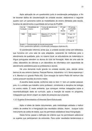 23
Após aplicação de um questionário junto à coordenação pedagógica, a fim
de levantar dados de caracterização da unidade escolar, elaboramos o seguinte
quadro com um panorama sobre as modalidades de ensino ofertadas pela escola,
horários de atendimento e quantidade de turmas do ProEMI.
Ano de
fundação
Modalidade de
ensino
Turnos de atendimento
do ProEMI
Nº total
de
alunos
Nº turmas
do ProEMI
2013
1980 EMI, ciclo e
EJA
Matutino (1º, 2º e 3º)
Vespertino (1º)
1.800 1º ano: 13
2º ano: 5
3º ano: 6
Quadro 1: Caracterização da escola pesquisada.
Fonte: questionário aplicado a coordenação pedagógica (Apêndice B).
O coordenador informou ainda que, a unidade escolar conta com biblioteca,
que funciona em uma sala de aula adaptada, carecendo de melhorias para o
atendimento de qualidade, pois, no mesmo local, as articuladoras de matemática e
língua portuguesa atendem os alunos do ciclo de formação. Além de uma sala de
vídeo, laboratório de ciências e um laboratório de informática com capacidade de
atendimento satisfatória para os professores e alunos.
Há uma demanda muito grande na unidade escolar, pois, atende vários
bairros do seu entorno (bairros: Pascoal Ramos, Industriário I e II, Nova esperança I
e II, Manduri e o grande Pedra 90). Com exceção do bairro Pedra 90 nenhum dos
outros possuem escolas de ensino médio.
A escolha desta escola, conforme visto no item 1.1 tem um caráter pessoal,
pois, é a unidade que trabalho como professor, ministrando a disciplina de biologia
no ensino médio. É neste ambiente, que começam minhas indagações sobre a
recontextualização dada ao currículo, após a inserção da escola no programa,
indagações que deram origem ao objeto de pesquisa aqui proposto.
1.3.3 Sujeitos Entrevistados e Entrevista Semi-Estruturada
Após a coleta de dados documentais, pela metodologia adotada o melhor
critério de análise foi a triangulação dos resultados obtidos. Assim, busquei outro
instrumento de coleta de dados, que me permitisse estabelecer essa triangulação.
Desta forma, passei a definição de critérios que me permitissem selecionar
os sujeitos que participariam da entrevista. Para evitar resultados tendenciosos e
 