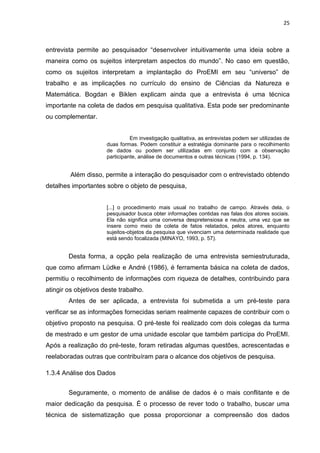 25
entrevista permite ao pesquisador “desenvolver intuitivamente uma ideia sobre a
maneira como os sujeitos interpretam aspectos do mundo”. No caso em questão,
como os sujeitos interpretam a implantação do ProEMI em seu “universo” de
trabalho e as implicações no currículo do ensino de Ciências da Natureza e
Matemática. Bogdan e Biklen explicam ainda que a entrevista é uma técnica
importante na coleta de dados em pesquisa qualitativa. Esta pode ser predominante
ou complementar.
Em investigação qualitativa, as entrevistas podem ser utilizadas de
duas formas. Podem constituir a estratégia dominante para o recolhimento
de dados ou podem ser utilizadas em conjunto com a observação
participante, análise de documentos e outras técnicas (1994, p. 134).
Além disso, permite a interação do pesquisador com o entrevistado obtendo
detalhes importantes sobre o objeto de pesquisa,
[...] o procedimento mais usual no trabalho de campo. Através dela, o
pesquisador busca obter informações contidas nas falas dos atores sociais.
Ela não significa uma conversa despretensiosa e neutra, uma vez que se
insere como meio de coleta de fatos relatados, pelos atores, enquanto
sujeitos-objetos da pesquisa que vivenciam uma determinada realidade que
está sendo focalizada (MINAYO, 1993, p. 57).
Desta forma, a opção pela realização de uma entrevista semiestruturada,
que como afirmam Lüdke e André (1986), é ferramenta básica na coleta de dados,
permitiu o recolhimento de informações com riqueza de detalhes, contribuindo para
atingir os objetivos deste trabalho.
Antes de ser aplicada, a entrevista foi submetida a um pré-teste para
verificar se as informações fornecidas seriam realmente capazes de contribuir com o
objetivo proposto na pesquisa. O pré-teste foi realizado com dois colegas da turma
de mestrado e um gestor de uma unidade escolar que também participa do ProEMI.
Após a realização do pré-teste, foram retiradas algumas questões, acrescentadas e
reelaboradas outras que contribuíram para o alcance dos objetivos de pesquisa.
1.3.4 Análise dos Dados
Seguramente, o momento de análise de dados é o mais conflitante e de
maior dedicação da pesquisa. É o processo de rever todo o trabalho, buscar uma
técnica de sistematização que possa proporcionar a compreensão dos dados
 