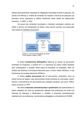 26
Estudo
de
caso
obtidos para apresentar respostas às indagações levantadas durante a pesquisa. De
acordo com Minayo a “análise de conteúdo diz respeito a técnicas de pesquisa que
permitem tornar replicáveis e válidas inferências sobre dados de determinado
contexto [...]” (2007, p. 303).
De posse dos conteúdos levantados e mediante orientação, optamos por
utilizar a técnica de triangulação de dados. Essa técnica permite uma apreensão
mais ampla da realidade pesquisada.
Quadro 3: Técnica de triangulação de dados
Fonte: Bogdan e Biklen (1994).
O vértice levantamento bibliográfico refere-se ao estudo do documento
orientador do Programa, a portaria 971 e o panorama do ensino médio realizado
para contextualizar a situação desta etapa da educação na atualidade. Além de
análise das Diretrizes Curriculares Nacionais para o ensino médio (DCNem), e dos
Parâmetros Curriculares Nacionais (PCNem).
O vértice análise documental são os documentos, entendidos como as
várias formas de registro, aqui denominados fontes primárias de informação. Assim,
fizemos o levantamento de documentos das unidades escolares, tais como: (PRC),
matriz curricular e o PPP.
No vértice entrevista semiestruturada e questionário são apresentados os
dados coletados por meio de questionário aplicado aos professores do ensino de
Ciências da Natureza e Matemática, e também a entrevista semiestruturada
realizada com os professores, coordenadora pedagógica e articuladora do ProEMI.
Levantamento
bibliográfico
Entrevista
semi-
estruturada e
questionário
Análise
documental
 