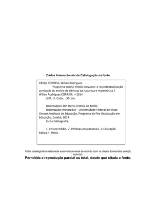 Dados Internacionais de Catalogação na fonte
Ficha catalográfica elaborada automaticamente de acordo com os dados fornecidos pelo(a)
autor(a).
Permitida a reprodução parcial ou total, desde que citada a fonte.
C824p CORREIA, Wilian Rodrigues.
Programa ensino médio inovador: a recontextualização
curricular do ensino de ciências da natureza e matemática /
Wilian Rodrigues CORREIA. – 2014
130f. :Il. Color. ; 30 cm.
Orientadora: Drª Irene Cristina de Mello.
Dissertação (mestrado) – Universidade Federal de Mato
Grosso, Instituto de Educação, Programa de Pós-Graduação em
Educação, Cuiabá, 2014
Inclui bibliografia.
1. ensino médio. 2. Políticas educacionais. 3. Educação
básica. I. Título.
 