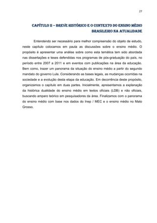 27
CAPÍTULO II – breve histórico e o contexto do ensino médio
brasileiro na atualidade
Entendendo ser necessário para melhor compreensão do objeto de estudo,
neste capítulo colocamos em pauta as discussões sobre o ensino médio. O
propósito é apresentar uma análise sobre como esta temática tem sido abordada
nas dissertações e teses defendidas nos programas de pós-graduação do país, no
período entre 2007 a 2011 e em eventos com publicações na área da educação.
Bem como, trazer um panorama da situação do ensino médio a partir do segundo
mandato do governo Lula. Considerando as bases legais, as mudanças ocorridas na
sociedade e a evolução desta etapa da educação. Em decorrência deste propósito,
organizamos o capítulo em duas partes. Inicialmente, apresentamos a explanação
da histórica dualidade do ensino médio em textos oficiais (LDB) e não oficiais,
buscando amparo teórico em pesquisadores da área. Finalizamos com o panorama
do ensino médio com base nos dados do Inep / MEC e o ensino médio no Mato
Grosso.
 