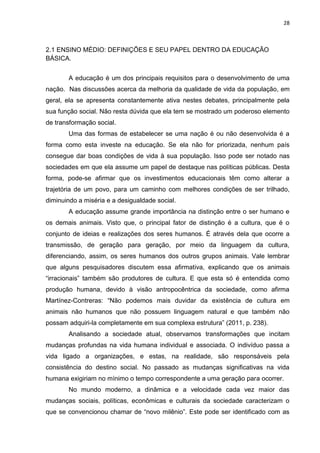 28
2.1 ENSINO MÉDIO: DEFINIÇÕES E SEU PAPEL DENTRO DA EDUCAÇÃO
BÁSICA.
A educação é um dos principais requisitos para o desenvolvimento de uma
nação. Nas discussões acerca da melhoria da qualidade de vida da população, em
geral, ela se apresenta constantemente ativa nestes debates, principalmente pela
sua função social. Não resta dúvida que ela tem se mostrado um poderoso elemento
de transformação social.
Uma das formas de estabelecer se uma nação é ou não desenvolvida é a
forma como esta investe na educação. Se ela não for priorizada, nenhum país
consegue dar boas condições de vida à sua população. Isso pode ser notado nas
sociedades em que ela assume um papel de destaque nas políticas públicas. Desta
forma, pode-se afirmar que os investimentos educacionais têm como alterar a
trajetória de um povo, para um caminho com melhores condições de ser trilhado,
diminuindo a miséria e a desigualdade social.
A educação assume grande importância na distinção entre o ser humano e
os demais animais. Visto que, o principal fator de distinção é a cultura, que é o
conjunto de ideias e realizações dos seres humanos. É através dela que ocorre a
transmissão, de geração para geração, por meio da linguagem da cultura,
diferenciando, assim, os seres humanos dos outros grupos animais. Vale lembrar
que alguns pesquisadores discutem essa afirmativa, explicando que os animais
“irracionais” também são produtores de cultura. E que esta só é entendida como
produção humana, devido à visão antropocêntrica da sociedade, como afirma
Martínez-Contreras: “Não podemos mais duvidar da existência de cultura em
animais não humanos que não possuem linguagem natural e que também não
possam adquiri-la completamente em sua complexa estrutura” (2011, p. 238).
Analisando a sociedade atual, observamos transformações que incitam
mudanças profundas na vida humana individual e associada. O indivíduo passa a
vida ligado a organizações, e estas, na realidade, são responsáveis pela
consistência do destino social. No passado as mudanças significativas na vida
humana exigiriam no mínimo o tempo correspondente a uma geração para ocorrer.
No mundo moderno, a dinâmica e a velocidade cada vez maior das
mudanças sociais, políticas, econômicas e culturais da sociedade caracterizam o
que se convencionou chamar de “novo milênio”. Este pode ser identificado com as
 