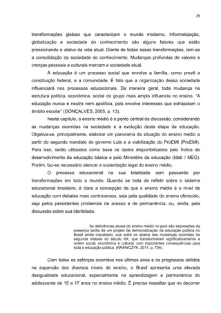 29
transformações globais que caracterizam o mundo moderno. Informatização,
globalização e sociedade do conhecimento são alguns fatores que estão
pressionando o status da vida atual. Diante de todas essas transformações, tem-se
a consolidação da sociedade do conhecimento. Mudanças profundas de valores e
crenças pessoais e culturais marcam a sociedade atual.
A educação é um processo social que envolve a família, como prevê a
constituição federal, e a comunidade. É fato que a organização dessa sociedade
influenciará nos processos educacionais. De maneira geral, toda mudança na
estrutura política, econômica, social do grupo mais amplo influencia no ensino. “A
educação nunca é neutra nem apolítica, pois envolve interesses que extrapolam o
âmbito escolar” (GONÇALVES, 2005, p. 13).
Neste capítulo, o ensino médio é o ponto central da discussão, considerando
as mudanças ocorridas na sociedade e a evolução desta etapa da educação.
Objetiva-se, principalmente, elaborar um panorama da situação do ensino médio a
partir do segundo mandato do governo Lula e a viabilização do ProEMI (ProEMI).
Para isso, serão utilizados como base os dados disponibilizados pelo Índice de
desenvolvimento da educação básica e pelo Ministério da educação (Ideb / MEC).
Porém, faz-se necessário elencar a sustentação legal do ensino médio.
O processo educacional na sua totalidade vem passando por
transformações em todo o mundo. Quando se trata de refletir sobre o sistema
educacional brasileiro, é clara a concepção de que o ensino médio é o nível de
educação com debates mais controversos, seja pela qualidade do ensino oferecido,
seja pelos persistentes problemas de acesso e de permanência, ou, ainda, pela
discussão sobre sua identidade.
As deficiências atuais do ensino médio no país são expressões da
presença tardia de um projeto de democratização da educação pública no
Brasil ainda inacabado, que sofre os abalos das mudanças ocorridas na
segunda metade do século XX, que transformaram significativamente a
ordem social, econômica e cultural, com importantes consequências para
toda a educação pública. (KRAWCZYK, 2011, p. 754).
Com todos os esforços ocorridos nos últimos anos e os progressos obtidos
na expansão dos diversos níveis de ensino, o Brasil apresenta uma elevada
desigualdade educacional, especialmente na aprendizagem e permanência do
adolescente de 15 a 17 anos no ensino médio. É preciso ressaltar que no decorrer
 