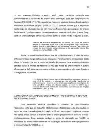30
do seu processo histórico, o ensino médio sofreu carências materiais que
comprometeram a qualidade do ensino. Essa afirmação pode ser comprovada no
Parecer CNE / CEB nº 15 / 98, que afirma: “o ensino público médio no Brasil não tem
identidade institucional própria” (1998, p. 32). O parecer pontua que a expansão
desta etapa da educação deu-se com recursos financeiros e pedagógicos do ensino
fundamental, “qual passageiro clandestino de um navio de carências” (idem). Cury,
também chama atenção para dificuldade de definir o ensino médio. Segundo o autor,
para uns, ele é um ente esquecido em um desvão, para outros ele é médio
porque é imprensado entre dois níveis considerados mais importantes,
espécie de ensino secundário por ser “secundário” mesmo. Para muitos, ele
é lugar de descriminação social-intelectual e da reprodução cultural dos
valores dominantes (1998, p. 75).
Assim, o ensino médio no Brasil tem se constituído como o nível de maior
enfrentamento ao longo da história da educação. Para Kuenzer a ambiguidade desta
etapa do ensino, que tem a responsabilidade de preparar para a continuidade dos
estudos e para o mundo do trabalho é a raiz dos males do ensino médio. A autora
afirma que a definição para o ensino médio é uma questão muito mais ligada à
concepção de sociedade,
[...] a definição da concepção é um problema político, porquanto o acesso a
esse nível de ensino e a natureza por ele oferecida –acadêmica ou
profissionalizante - inscreve-se no âmbito das relações de poder típicas de
uma sociedade dividida em classes sociais, as quais se atribui ou o
exercício das funções intelectuais e dirigentes, ou exercícios das funções
instrumentais (2007, p. 26 ).
2.2 HISTÓRICA DUALIDADE DO ENSINO MÉDIO: PROPEDÊUTICO X TÉCNICO
PROFISSIONALIZANTE
Uma retomada histórica discutindo o dualismo foi particularmente
necessária, visto que, os trabalhos (dissertações e teses) que serão analisados no
tópico seguinte, tratando do ensino médio no Brasil, trazem como problema, mesmo
não sendo o foco central, o dualismo entre o ensino propedêutico x o ensino técnico-
profissionalizante. Essa questão também é ponto de discussão no ProEMI “A
identidade do ensino médio define-se na superação do dualismo entre propedêutico
e profissionalizante” (2009b, p. 4)
 