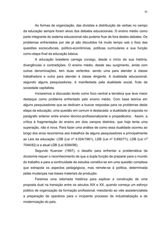 31
As formas de organização, das divisões e distribuição de verbas no campo
da educação sempre foram alvos dos debates educacionais. O ensino médio como
parte integrante do sistema educacional não poderia ficar de fora destes debates. Os
problemas enfrentados por ele já são discutidos há muito tempo sob o foco das
questões socioculturais, político-econômicas, políticas curriculares e sua função
como etapa final da educação básica.
A educação brasileira carrega consigo, desde o início de sua história,
divergências e contradições. O ensino médio, desde seu surgimento, ainda com
outras denominações, tem duas vertentes: sendo uma para atender à classe
trabalhadora e outra para atender à classe dirigente. A dualidade educacional,
segundo alguns pesquisadores, é manifestada pela dualidade social, fruto da
sociedade capitalista.
Iniciaremos a discussão tendo como foco central a temática que teve maior
destaque como problema enfrentado pelo ensino médio. Com base teórica em
alguns pesquisadores que se dedicam a buscar respostas para os problemas desta
etapa da educação, uma questão em comum é destacada: a dualidade já exposta no
parágrafo anterior entre ensino técnico-profissionalizante e propedêutico. Assim, a
crítica à fragmentação do ensino em dois campos distintos, que hoje tenta uma
superação, não é nova. Para fazer uma análise de como essa dualidade ocorreu ao
longo dos anos recorremos aos trabalhos de alguns pesquisadores e principalmente
as Leis da educação: LDB (Lei nº 4.024/1961), LDB (Lei nº 5.692/71), LDB (Lei nº
7044/82) e a atual LDB (Lei 9394/96).
Segundo Kuenzer (1997), o desafio para enfrentar a problemática da
dicotomia requer o reconhecimento de que a dupla função de preparar para o mundo
do trabalho e para a continuidade de estudos constitui-se em uma questão complexa
que extrapola os aspectos pedagógicos, mas remete-se à política, determinada
pelas mudanças nas bases materiais de produção.
Faremos uma retomada histórica para explicar a construção de uma
proposta dual na transição entre os séculos XIX e XX, quando começa um esforço
público de organização da formação profissional, mesclando ao viés assistencialista
a preparação de operários para o incipiente processo de industrialização e de
modernização do país.
 