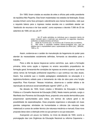 32
Em 1909, foram criadas as escolas de artes e ofícios pelo então presidente
da república Nilo Peçanha. Elas foram implantadas nos estados da federação. Essas
escolas tinham como foco principal o atendimento aos menos favorecidos, visto que
o requisito básico para o ingresso nestas escolas era o candidato atestar ser
“destituído de recursos e ter boa saúde”, como expressa o decreto 7.566 de 23 de
setembro de 1909, em seu art. 6º:
Art. 6º serão admitidos os indivíduos que o requerem dentro do
prazo marcado para a matrícula que possuírem os seguintes requisitos,
preferidos os desfavorecidos da fortuna:
a) Idade de 10 annos (sic) no mínimo e de 13 annos (sic) no máximo;
b) Não sofrer o candidato moléstia infecto-contagiosa (sic), nem ter
defeitos que o impossibilitem para o aprendizado do offício (sic). (BRASIL,
1909, p. 2).
Assim, evidencia-se o caráter de manutenção da hegemonia do poder para
atender às necessidades socialmente definidas, formando os desvalidos para o
trabalho.
Para a elite da época traçava-se outros caminhos, que, após a formação
primária, tinha como opção o ingresso no ensino secundário propedêutico de
formação geral, fornecendo-lhe condições de ingresso ao ensino superior, que havia
vários ramos de formação profissional específica e que continua nos dias atuais.
Assim, fica evidente que o modelo pedagógico estabelecido na educação é o
taylorismo-fordismo voltado para o treinamento de mão de obra para uma função
específica. Para Kuenzer: “Nessas iniciativas, observa-se o caráter elitista e de
reprodução da estrutura social estratificada vigente” (2007, p. 27).
Na década de 1930, foram criados o Ministério da Educação e Saúde
Pública e o Conselho Nacional de Educação (CNE). Neste mesmo período, surgiu o
Manifesto dos Pioneiros da Educação Nova, propondo uma escola democrática para
proporcionar oportunidades para todos, em termos de cultura geral e de
possibilidade de especializações. Essa proposta organizava a educação em duas
grandes categorias: atividades de humanidades e ciências (de natureza mais
intelectual) e cursos de caráter técnico (de natureza mecânica e manual). Essa nova
proposta deixa claro a distinção entre os que pensam e os que executam.
Avançando um pouco na história, no início da década de 1940, ocorre a
promulgação das Leis Orgânicas da Educação Nacional ou reforma Capanema –
 