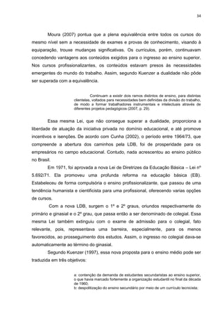 34
Moura (2007) pontua que a plena equivalência entre todos os cursos do
mesmo nível sem a necessidade de exames e provas de conhecimento, visando à
equiparação, trouxe mudanças significativas. Os currículos, porém, continuavam
concedendo vantagens aos conteúdos exigidos para o ingresso ao ensino superior.
Nos cursos profissionalizantes, os conteúdos estavam presos às necessidades
emergentes do mundo do trabalho. Assim, segundo Kuenzer a dualidade não pôde
ser superada com a equivalência.
Continuam a existir dois ramos distintos de ensino, para distintas
clientelas, voltados para necessidades bem definidas da divisão do trabalho,
de modo a formar trabalhadores instrumentais e intelectuais através de
diferentes projetos pedagógicos (2007, p. 29).
Essa mesma Lei, que não consegue superar a dualidade, proporciona a
liberdade de atuação da iniciativa privada no domínio educacional, e até promove
incentivos e isenções. De acordo com Cunha (2002), o período entre 1964/73, que
compreende a abertura dos caminhos pela LDB, foi de prosperidade para os
empresários no campo educacional. Contudo, nada acrescentou ao ensino público
no Brasil.
Em 1971, foi aprovada a nova Lei de Diretrizes da Educação Básica – Lei nº
5.692/71. Ela promoveu uma profunda reforma na educação básica (EB).
Estabeleceu de forma compulsória o ensino profissionalizante, que passou de uma
tendência humanista e cientificista para uma profissional, oferecendo varias opções
de cursos.
Com a nova LDB, surgem o 1º e 2º graus, oriundos respectivamente do
primário e ginasial e o 2º grau, que passa então a ser denominado de colegial. Essa
mesma Lei também extinguiu com o exame de admissão para o colegial, fato
relevante, pois, representava uma barreira, especialmente, para os menos
favorecidos, ao prosseguimento dos estudos. Assim, o ingresso no colegial dava-se
automaticamente ao término do ginasial.
Segundo Kuenzer (1997), essa nova proposta para o ensino médio pode ser
traduzida em três objetivos:
a: contenção da demanda de estudantes secundaristas ao ensino superior,
o que havia marcado fortemente a organização estudantil no final da década
de 1960;
b: despolitização do ensino secundário por meio de um currículo tecnicista;
 