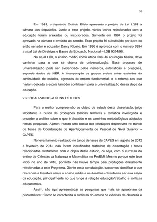 36
Em 1988, o deputado Octávio Elísio apresenta o projeto de Lei 1.258 à
câmara dos deputados. Junto a esse projeto, vários outros relacionados com a
educação foram anexados ou incorporados. Somente em 1994 o projeto foi
aprovado na câmara e enviado ao senado. Esse projeto foi substituído por outro do
então senador e educador Darcy Ribeiro. Em 1996 é aprovada com o número 9394
a atual Lei de Diretrizes e Bases da Educação Nacional – LDB 9394/96.
Na atual LDB, o ensino médio, como etapa final da educação básica, deve
caminhar para o que se chama de universalização. Esse processo de
universalização pode ser evidenciado pelos números, estatísticas e projeções,
segundo dados do INEP. A incorporação de grupos sociais antes excluídos da
continuidade de estudos, egressos do ensino fundamental, e o retorno dos que
haviam deixado a escola também contribuem para a universalização dessa etapa da
educação.
2.3 FOCALIZANDO ALGUNS ESTUDOS
Para a melhor compreensão do objeto de estudo desta dissertação, julgo
importante a busca de produções teóricas relativas à temática investigada e
proceder a análise sobre o que é discutido e os caminhos metodológicos adotados
nestas pesquisas. A priori, realizo uma busca das produções disponíveis no Banco
de Teses da Coordenação de Aperfeiçoamento de Pessoal de Nível Superior –
CAPES.
No levantamento realizado no banco de teses da CAPES em agosto de 2012
e fevereiro de 2013, não foram identificados trabalhos de dissertação e teses
relacionados diretamente com o objeto deste estudo, ou seja, com o currículo do
ensino de Ciências da Natureza e Matemática no ProEMI. Mesmo porque este teve
início no ano de 2010, portanto não houve tempo para produções diretamente
relacionadas a este Programa. Diante desta constatação, buscamos identificar o que
referencia a literatura sobre o ensino médio e os desafios enfrentados por esta etapa
da educação, principalmente no que tange à relação educação/trabalho e políticas
educacionais.
Assim, são aqui apresentadas as pesquisas que mais se aproximam da
problemática: “Como se caracteriza o currículo do ensino de ciências da Natureza e
 