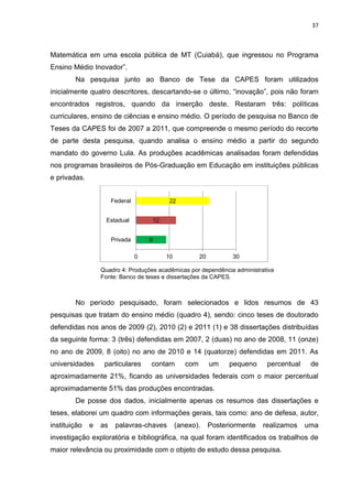 37
Matemática em uma escola pública de MT (Cuiabá), que ingressou no Programa
Ensino Médio Inovador”.
Na pesquisa junto ao Banco de Tese da CAPES foram utilizados
inicialmente quatro descritores, descartando-se o último, “inovação”, pois não foram
encontrados registros, quando da inserção deste. Restaram três: políticas
curriculares, ensino de ciências e ensino médio. O período de pesquisa no Banco de
Teses da CAPES foi de 2007 a 2011, que compreende o mesmo período do recorte
de parte desta pesquisa, quando analisa o ensino médio a partir do segundo
mandato do governo Lula. As produções acadêmicas analisadas foram defendidas
nos programas brasileiros de Pós-Graduação em Educação em instituições públicas
e privadas.
Quadro 4: Produções acadêmicas por dependência administrativa
Fonte: Banco de teses e dissertações da CAPES.
No período pesquisado, foram selecionados e lidos resumos de 43
pesquisas que tratam do ensino médio (quadro 4), sendo: cinco teses de doutorado
defendidas nos anos de 2009 (2), 2010 (2) e 2011 (1) e 38 dissertações distribuídas
da seguinte forma: 3 (três) defendidas em 2007, 2 (duas) no ano de 2008, 11 (onze)
no ano de 2009, 8 (oito) no ano de 2010 e 14 (quatorze) defendidas em 2011. As
universidades particulares contam com um pequeno percentual de
aproximadamente 21%, ficando as universidades federais com o maior percentual
aproximadamente 51% das produções encontradas.
De posse dos dados, inicialmente apenas os resumos das dissertações e
teses, elaborei um quadro com informações gerais, tais como: ano de defesa, autor,
instituição e as palavras-chaves (anexo). Posteriormente realizamos uma
investigação exploratória e bibliográfica, na qual foram identificados os trabalhos de
maior relevância ou proximidade com o objeto de estudo dessa pesquisa.
9
12
22
0 10 20 30
Privada
Estadual
Federal
 