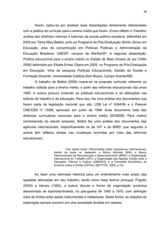 38
Assim, optou-se por analisar duas dissertações diretamente relacionadas
com a política de currículo para o ensino médio que foram: Ensino Médio e Trabalho:
análise das diretrizes internas e externas da escola pública brasileira, defendida em
2009 por Tânia Mary Bettiol, junto ao Programa de Pós-Graduação Stricto Sensu em
Educação, área de concentração em Políticas Públicas e Administração da
Educação Brasileira, UNESP, campus de Marília/SP. A segunda dissertação:
Política educacional para o ensino médio no Estado de Mato Grosso do sul (1999-
2006) defendida por Elisete Emiko Obara em 2009, no Programa de Pós-Graduação
em Educação, linha de pesquisa Políticas Educacionais, Gestão da Escola e
Formação Docente. Universidade Católica Dom Bosco, Campo Grande/MS.
O trabalho de Bettiol (2009) insere-se na proposta curricular referente ao
trabalho voltada para o ensino médio, a partir das reformas educacionais dos anos
1990. A autora procura entender as políticas educacionais e as alterações nas
esferas do trabalho e da educação. Para isso, faz uma análise dos documentos que
fazem parte da legislação nacional que são: LDB Lei nº 9394/96 e o Parecer
CNE/CEB nº 15/98, aprovado em junho de 1998. Esse documento trata das
diretrizes curriculares nacionais para o ensino médio (DCNEM). Para melhor
compreensão do estudo proposto, Bettiol fez uma análise dos documentos das
agências internacionais, especificamente os da OIT e do BIRD, que segundo a
autora tem reflexos diretos nas mudanças ocorridas por meio das reformas
educacionais.
Tais ações foram influenciadas pelos organismos internacionais,
dentre os quais se destacam o Banco Mundial (BM), o Banco
Interamericano de Reconstrução e Desenvolvimento (BIRD), a Organização
Internacional do Trabalho (OIT), a Organização das Nações Unidas para a
Educação, Ciência e Cultura (UNESCO) e a Comissão Econômica da
América Latina e Caribe (CEPAL) (BETTIOL, 2009, p.12).
Ao fazer uma retomada histórica para um entendimento mais amplo das
questões elencadas em seu trabalho, tendo como base teórica principal, Frigotto
(2003) e Harvey (1992), a autora discute a forma de organização produtiva
denominada de taylorista-fordista, no pós-guerra de 1945 a 1970, com definição
clara de limites entre ações instrumentais e intelectuais. Desta forma, as relações de
exploração sempre ocorrem em uma sociedade dividida em classes.
 
