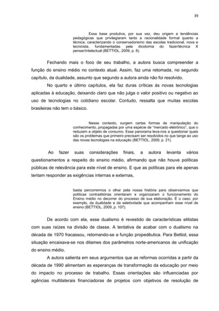 39
Essa base produtiva, por sua vez, deu origem a tendências
pedagógicas que privilegiaram tanto a racionalidade formal quanto a
técnica, caracterizando o conservadorismo das escolas tradicional, nova e
tecnicista, fundamentadas pela dicotomia do fazer/técnica X
pensar/intelectual (BETTIOL, 2009, p. 8).
Fechando mais o foco de seu trabalho, a autora busca compreender a
função do ensino médio no contexto atual. Assim, faz uma retomada, no segundo
capítulo, da dualidade, assunto que segundo a autora ainda não foi resolvido.
No quarto e último capítulos, ela faz duras críticas às novas tecnologias
aplicadas à educação, deixando claro que não julga o valor positivo ou negativo ao
uso de tecnologias no cotidiano escolar. Contudo, ressalta que muitas escolas
brasileiras não tem o básico.
Nesse contexto, surgem certas formas de manipulação do
conhecimento, propagadas por uma espécie de “mercado eletrônico”, que o
reduzem a objeto de consumo. Esse panorama leva-nos a questionar quais
são os problemas que primeiro precisam ser resolvidos no que tange ao uso
das novas tecnologias na educação (BETTIOL, 2009, p. 21).
Ao fazer suas considerações finais, a autora levanta vários
questionamentos a respeito do ensino médio, afirmando que não houve políticas
públicas de relevância para este nível de ensino. E que as políticas para ele apenas
tentam responder as exigências internas e externas,
basta percorrermos o olhar pela nossa história para observarmos que
políticas contraditórias orientaram e organizaram o funcionamento do
Ensino médio no decorrer do processo de sua elaboração. É o caso, por
exemplo, da dualidade e da seletividade que acompanham esse nível de
ensino (BETTIOL, 2009, p. 107).
De acordo com ela, esse dualismo é revestido de características elitistas
com suas raízes na divisão de classe. A tentativa de acabar com o dualismo na
década de 1970 fracassou, retomando-se a função propedêutica. Para Bettiol, essa
situação encaixava-se nos ditames dos parâmetros norte-americanos de unificação
do ensino médio.
A autora salienta em seus argumentos que as reformas ocorridas a partir da
década de 1990 alimentam as esperanças de transformação da educação por meio
do impacto no processo de trabalho. Essas orientações são influenciadas por
agências multilaterais financiadoras de projetos com objetivos de resolução de
 