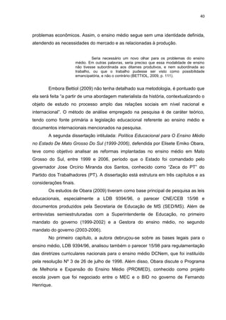 40
problemas econômicos. Assim, o ensino médio segue sem uma identidade definida,
atendendo as necessidades do mercado e as relacionadas à produção.
Seria necessário um novo olhar para os problemas do ensino
médio. Em outras palavras, seria preciso que essa modalidade de ensino
não tivesse subordinada aos ditames produtivos, e nem subordinada ao
trabalho, ou que o trabalho pudesse ser visto como possibilidade
emancipatória, e não o contrário (BETTIOL, 2009, p. 111).
Embora Bettiol (2009) não tenha detalhado sua metodologia, é pontuado que
ela será feita “a partir de uma abordagem materialista da história, contextualizando o
objeto de estudo no processo amplo das relações sociais em nível nacional e
internacional”. O método de análise empregado na pesquisa é de caráter teórico,
tendo como fonte primária a legislação educacional referente ao ensino médio e
documentos internacionais mencionados na pesquisa.
A segunda dissertação intitulada: Política Educacional para O Ensino Médio
no Estado De Mato Grosso Do Sul (1999-2006), defendida por Elisete Emiko Obara,
teve como objetivo analisar as reformas implantadas no ensino médio em Mato
Grosso do Sul, entre 1999 e 2006, período que o Estado foi comandado pelo
governador Jose Orcírio Miranda dos Santos, conhecido como “Zeca do PT” do
Partido dos Trabalhadores (PT). A dissertação está estrutura em três capítulos e as
considerações finais.
Os estudos de Obara (2009) tiveram como base principal de pesquisa as leis
educacionais, especialmente a LDB 9394/96, o parecer CNE/CEB 15/98 e
documentos produzidos pela Secretaria de Educação de MS (SED/MS). Além de
entrevistas semiestruturadas com a Superintendente de Educação, no primeiro
mandato do governo (1999-2002) e a Gestora do ensino médio, no segundo
mandato do governo (2003-2006).
No primeiro capítulo, a autora debruçou-se sobre as bases legais para o
ensino médio, LDB 9394/96, analisou também o parecer 15/98 para regulamentação
das diretrizes curriculares nacionais para o ensino médio DCNem, que foi instituído
pela resolução Nº 3 de 26 de julho de 1998. Além disso, Obara discute o Programa
de Melhoria e Expansão do Ensino Médio (PROMED), conhecido como projeto
escola jovem que foi negociado entre o MEC e o BID no governo de Fernando
Henrique.
 