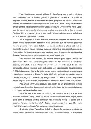 41
Para discutir o processo de elaboração da reforma para o ensino médio no
Mato Grosso do Sul, na primeira gestão do governo do “Zeca do PT”, a autora, no
segundo capítulo, faz um levantamento histórico-geográfico do Estado. Além dessa
reforma trata também da implementação do PROMED. Obara (2009) traz também o
projeto político-educacional intitulado “Escola Guaicuru: Vivendo Uma Nova Lição”,
que de acordo com a autora tem como objetivo uma educação crítica e popular.
Neste projeto, a proposta para o ensino médio é interdisciplinar, numa tentativa de
superar o ato de repassar o conteúdo.
No 3º capítulo, a autora faz uma analise da proposta de reforma para o
ensino médio implantada no Estado de Mato Grosso do Sul, na segunda gestão do
mesmo governo. Para esse trabalho, a autora destaca o plano estadual de
educação, o projeto Escola Inclusiva: espaço e cidadania e mais especificamente, os
Referenciais Curriculares para o ensino médio de Mato Grosso do Sul, destacando a
Área de Ciências da Natureza, Matemática e suas Tecnologias.
Para finalizar seu trabalho, ela chama atenção para alguns pontos, tais
como: Os “Referenciais Curriculares para o ensino médio”, aprovados e enviados às
escolas, em 2004, a sua elaboração parece não ter sido pautada em uma
construção coletiva, visto que foram elaborados sem a participação dos professores.
A SED/MS aprovou a Matriz Curricular para o ensino médio retirando a carga horária
diversificada, alterando o Plano Curricular Unificado aprovado na gestão anterior.
Desta forma, segundo Obara (2009), a organização do trabalho didático proposta no
projeto original foi modificada, interferindo nas condições de trabalhos com projetos.
Para Obara (2009), sua pesquisa está dentro de um procedimento técnico-
metodológico de análise documental. Além de entrevistas do tipo semiestruturadas
com roteiro previamente elaborado.
Além do banco de teses da CAPES, foi realizada uma busca no portal
Scientific Eletronic Library Online (SCIELO). Foram encontrados nove artigos, sendo
cinco com a temática “política curricular para o ensino médio” e quatro com o
descritor “ensino médio inovador”. Destes selecionamos três que têm maior
proximidade com as discussões propostas nesta dissertação.
O primeiro artigo, “Tecnologia, trabalho e formação na reforma curricular do
ensino médio” de Monica Ribeiro da Silva (2009) discute a relação de apropriação
 