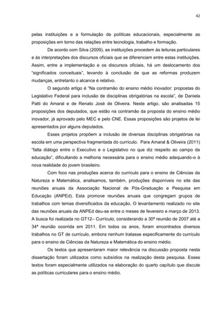 42
pelas instituições e a formulação de políticas educacionais, especialmente as
proposições em torno das relações entre tecnologia, trabalho e formação.
De acordo com Silva (2009), as instituições procedem às leituras particulares
e às interpretações dos discursos oficiais que se diferenciam entre estas instituições.
Assim, entre a implementação e os discursos oficiais, há um deslocamento dos
“significados conceituais”, levando à conclusão de que as reformas produzem
mudanças, entretanto o alcance é relativo.
O segundo artigo é “Na contramão do ensino médio inovador: propostas do
Legislativo Federal para inclusão de disciplinas obrigatórias na escola”, de Daniela
Patti do Amaral e de Renato José de Oliveira. Neste artigo, são analisadas 15
proposições dos deputados, que estão na contramão da proposta do ensino médio
inovador, já aprovado pelo MEC e pelo CNE. Essas proposições são projetos de lei
apresentados por alguns deputados.
Esses projetos propõem a inclusão de diversas disciplinas obrigatórias na
escola em uma perspectiva fragmentada do currículo. Para Amaral & Oliveira (2011)
“falta diálogo entre o Executivo e o Legislativo no que diz respeito ao campo da
educação”, dificultando a melhoria necessária para o ensino médio adequando-o à
nova realidade do jovem brasileiro.
Com foco nas produções acerca do currículo para o ensino de Ciências da
Natureza e Matemática, analisamos, também, produções disponíveis no site das
reuniões anuais da Associação Nacional de Pós-Graduação e Pesquisa em
Educação (ANPEd). Esta promove reuniões anuais que congregam grupos de
trabalhos com temas diversificados da educação. O levantamento realizado no site
das reuniões anuais da ANPEd deu-se entre o meses de fevereiro e março de 2013.
A busca foi realizada no GT12– Currículo, considerando a 30ª reunião de 2007 até a
34ª reunião ocorrida em 2011. Em todos os anos, foram encontrados diversos
trabalhos no GT de currículo, embora nenhum tratasse especificamente do currículo
para o ensino de Ciências da Natureza e Matemática do ensino médio.
Os textos que apresentaram maior relevância na discussão proposta nesta
dissertação foram utilizados como subsídios na realização desta pesquisa. Esses
textos foram especialmente utilizados na elaboração do quarto capítulo que discute
as políticas curriculares para o ensino médio.
 