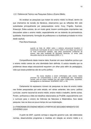 43
2.3.1 Referencial Teórico nas Pesquisas Sobre o Ensino Médio
Ao analisar as pesquisas que tratam do ensino médio no Brasil, dentro do
que chamamos de revisão da literatura, observamos que as reflexões têm sido
subsidiadas principalmente por pesquisadores como: Cury, Frigotto, Kuenzer,
Krawczyk. Estes autores, de um modo geral, trazem contribuições importantes nas
discussões sobre o ensino médio, especialmente em se tratando da permanência,
qualidade, financiamento, formação de professores e a dualidade já tratada no início
deste capítulo.
Para Nora Krawczyk,
quando se trata de refletir sobre o sistema educacional brasileiro é
consensual a percepção de que o ensino médio é uma etapa que provoca
os mais controversos debates, seja pelos persistentes problemas de
acesso, seja pela qualidade da educação oferecida, ou ainda, pela
discussão acerca de sua identidade (2009, p. 7).
Compartilhando desta mesma ideia, Kuenzer em seus trabalhos pontua que
o ensino médio carece de uma identidade bem definida. A autora ressalta que os
problemas dessa etapa educacional requerem um olhar para além do pedagógico,
visto que esses problemas são de cunho político.
Os novos desafios a serem enfrentados pelo ensino médio
precisam ser compreendidos a partir da identificação das “verdadeiras
causas, para se propor medidas que não sejam inadequadas, populistas,
demagógicas ou clientelistas” (KUENZER, 2007, p. 35).
Certamente há expressivo número de pesquisas na área do ensino médio
nas fontes pesquisadas por este estudo, em várias vertentes, tais como: política
curricular, exame nacional do ensino médio, ensino médio e trabalho, dentre outras.
Porém, verificamos a falta de trabalhos relacionados ao ProEMI, especialmente com
o currículo para o ensino de Ciências da Natureza e Matemática, foco desta
pesquisa. Isso se deve ao pouco tempo de sua implantação.
2.4 PANORAMA DO ENSINO MÉDIO A PARTIR DO SEGUNDO MANDATO DO
GOVERNO LULA
A partir de 2007, quando começa o segundo governo Lula, são elaboradas
normas, desenvolvidos programas e medidas em relação ao ensino médio e à
 