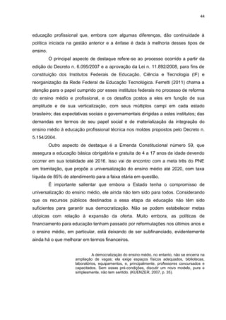 44
educação profissional que, embora com algumas diferenças, dão continuidade à
política iniciada na gestão anterior e a ênfase é dada à melhoria desses tipos de
ensino.
O principal aspecto de destaque refere-se ao processo ocorrido a partir da
edição do Decreto n. 6.095/2007 e a aprovação da Lei n. 11.892/2008, para fins de
constituição dos Institutos Federais de Educação, Ciência e Tecnologia (IF) e
reorganização da Rede Federal de Educação Tecnológica. Ferretti (2011) chama a
atenção para o papel cumprido por esses institutos federais no processo de reforma
do ensino médio e profissional, e os desafios postos a eles em função de sua
amplitude e de sua verticalização, com seus múltiplos campi em cada estado
brasileiro; das expectativas sociais e governamentais dirigidas a estes institutos; das
demandas em termos de seu papel social e de materialização da integração do
ensino médio à educação profissional técnica nos moldes propostos pelo Decreto n.
5.154/2004.
Outro aspecto de destaque é a Emenda Constitucional número 59, que
assegura a educação básica obrigatória e gratuita de 4 a 17 anos de idade devendo
ocorrer em sua totalidade até 2016. Isso vai de encontro com a meta três do PNE
em tramitação, que propõe a universalização do ensino médio até 2020, com taxa
líquida de 85% de atendimento para a faixa etária em questão.
É importante salientar que embora o Estado tenha o compromisso de
universalização do ensino médio, ele ainda não tem sido para todos. Considerando
que os recursos públicos destinados a essa etapa da educação não têm sido
suficientes para garantir sua democratização. Não se podem estabelecer metas
utópicas com relação à expansão da oferta. Muito embora, as políticas de
financiamento para educação tenham passado por reformulações nos últimos anos e
o ensino médio, em particular, está deixando de ser subfinanciado, evidentemente
ainda há o que melhorar em termos financeiros.
A democratização do ensino médio, no entanto, não se encerra na
ampliação de vagas; ela exige espaços físicos adequados, bibliotecas,
laboratórios, equipamentos, e, principalmente, professores concursados e
capacitados. Sem essas pré-condições, discutir um novo modelo, pura e
simplesmente, não tem sentido. (KUENZER, 2007, p. 35).
 