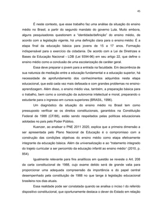 45
É neste contexto, que esse trabalho faz uma análise da situação do ensino
médio no Brasil, a partir do segundo mandato do governo Lula. Muito embora,
alguns pesquisadores questionem a “identidade/definição” do ensino médio, de
acordo com a legislação vigente, há uma definição clara para o ensino médio: É a
etapa final da educação básica para jovens de 15 a 17 anos. Formação
indispensável para o exercício da cidadania. De acordo com a Lei de Diretrizes e
Bases da Educação Nacional - LDB (Lei 9394-96) em seu artigo 22, que define o
ensino médio como a conclusão de uma escolarização de caráter geral.
Essa deve preparar o jovem para a entrada na faculdade. Em decorrência de
sua natureza de mediação entre a educação fundamental e a educação superior, há
necessidade de aprofundamento dos conhecimentos adquiridos nesta etapa
educacional, que está cada vez mais defasada e com grandes problemas no ensino-
aprendizagem. Além disso, o ensino médio visa, também, a preparação básica para
o trabalho, bem como a construção da autonomia intelectual e moral, preparando o
estudante para o ingresso em cursos superiores (BRASIL, 1996).
Um diagnóstico da situação do ensino médio no Brasil tem como
pressuposto verificar se os direitos constitucionais, garantidos na Constituição
Federal de 1988 (CF/88), estão sendo respeitados pelas políticas educacionais
adotadas no país pelo Poder Público.
Kuenzer, ao analisar o PNE 2011 2020, explica que a primeira dimensão a
ser apresentada pelo Plano Nacional de Educação é o compromisso com a
construção das condições objetivas do ensino médio como etapa efetivamente
integrante da educação básica. Além da universalização e ao “tratamento integrado
do trajeto curricular a ser percorrido da educação infantil ao ensino médio” (2010, p.
854).
Igualmente relevante para fins analíticos em questão se reveste o Art. 208
da carta constitucional de 1988, cujo exame detido será de grande valia para
proporcionar uma adequada compreensão da importância e do papel central
desempenhado pela constituição de 1988 no que tange à legislação educacional
brasileira nos dias atuais.
Essa realidade pode ser constatada quando se analisa o inciso I do referido
dispositivo constitucional, que oportunamente destaca o dever do Estado em relação
 