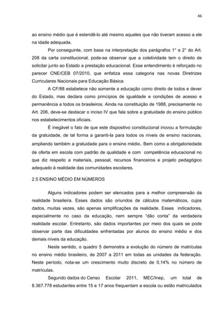 46
ao ensino médio que é estendê-lo até mesmo aqueles que não tiveram acesso a ele
na idade adequada.
Por conseguinte, com base na interpretação dos parágrafos 1° e 2° do Art.
208 da carta constitucional, pode-se observar que a coletividade tem o direito de
solicitar junto ao Estado a prestação educacional. Esse entendimento é reforçado no
parecer CNE/CEB 07/2010, que enfatiza essa categoria nas novas Diretrizes
Curriculares Nacionais para Educação Básica.
A CF/88 estabelece não somente a educação como direito de todos e dever
do Estado, mas declara como princípios de igualdade e condições de acesso e
permanência a todos os brasileiros. Ainda na constituição de 1988, precisamente no
Art. 206, deve-se destacar o inciso IV que fala sobre a gratuidade do ensino público
nos estabelecimentos oficiais.
É inegável o fato de que este dispositivo constitucional inovou a formulação
da gratuidade, de tal forma a garanti-la para todos os níveis de ensino nacionais,
ampliando também a gratuidade para o ensino médio. Bem como a obrigatoriedade
de oferta em escola com padrão de qualidade e com competência educacional no
que diz respeito a materiais, pessoal, recursos financeiros e projeto pedagógico
adequado à realidade das comunidades escolares.
2.5 ENSINO MÉDIO EM NÚMEROS
Alguns indicadores podem ser elencados para a melhor compreensão da
realidade brasileira. Esses dados são oriundos de cálculos matemáticos, cujos
dados, muitas vezes, são apenas simplificações da realidade. Esses indicadores,
especialmente no caso da educação, nem sempre “dão conta” da verdadeira
realidade escolar. Entretanto, são dados importantes por meio dos quais se pode
observar parte das dificuldades enfrentadas por alunos do ensino médio e dos
demais níveis da educação.
Neste sentido, o quadro 5 demonstra a evolução do número de matrículas
no ensino médio brasileiro, de 2007 a 2011 em todas as unidades da federação.
Neste período, nota-se um crescimento muito discreto de 0,14% no número de
matrículas.
Segundo dados do Censo Escolar 2011, MEC/Inep, um total de
8.367.778 estudantes entre 15 e 17 anos frequentam a escola ou estão matriculados
 