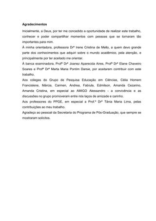 Agradecimentos
Inicialmente, a Deus, por ter me concedido a oportunidade de realizar este trabalho,
conhecer e poder compartilhar momentos com pessoas que se tornaram tão
importantes para mim.
À minha orientadora, professora Drª Irene Cristina de Mello, a quem devo grande
parte dos conhecimentos que adquiri sobre o mundo acadêmico, pela atenção, e
principalmente por ter aceitado me orientar.
À banca examinadora, Profª Drª Joanez Aparecida Aires, Profª Drª Elane Chaveiro
Soares e Profª Drª Marta Maria Pontim Darsie, por aceitarem contribuir com este
trabalho.
Aos colegas do Grupo de Pesquisa Educação em Ciências, Célia Homem
Francislene, Márcia, Carmen, Andrea, Fabíula, Edmilson, Amanda Cezarino,
Amanda Cristina, em especial ao AMIGO Alessandro - a convivência e as
discussões no grupo promoveram entre nós laços de amizade e carinho.
Aos professores do PPGE, em especial a Prof.ª Drª Tânia Maria Lima, pelas
contribuições ao meu trabalho.
Agradeço ao pessoal da Secretaria do Programa de Pós-Graduação, que sempre se
mostraram solícitos.
 
