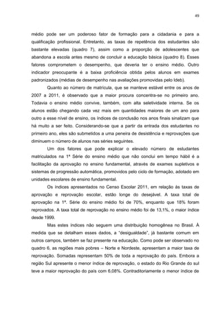 49
médio pode ser um poderoso fator de formação para a cidadania e para a
qualificação profissional. Entretanto, as taxas de repetência dos estudantes são
bastante elevadas (quadro 7), assim como a proporção de adolescentes que
abandona a escola antes mesmo de concluir a educação básica (quadro 8). Esses
fatores comprometem o desempenho, que deveria ter o ensino médio. Outro
indicador preocupante é a baixa proficiência obtida pelos alunos em exames
padronizados (médias de desempenho nas avaliações promovidas pelo Ideb).
Quanto ao número de matrícula, que se manteve estável entre os anos de
2007 a 2011, é observado que a maior procura concentra-se no primeiro ano.
Todavia o ensino médio convive, também, com alta seletividade interna. Se os
alunos estão chegando cada vez mais em quantidades maiores de um ano para
outro a esse nível de ensino, os índices de conclusão nos anos finais sinalizam que
há muito a ser feito. Considerando-se que a partir da entrada dos estudantes no
primeiro ano, eles são submetidos a uma peneira de desistência e reprovações que
diminuem o número de alunos nas séries seguintes.
Um dos fatores que pode explicar o elevado número de estudantes
matriculados na 1ª Série do ensino médio que não conclui em tempo hábil é a
facilitação da aprovação no ensino fundamental, através de exames supletivos e
sistemas de progressão automática, promovidos pelo ciclo de formação, adotado em
unidades escolares de ensino fundamental.
Os índices apresentados no Censo Escolar 2011, em relação às taxas de
aprovação e reprovação escolar, estão longe do desejável. A taxa total de
aprovação na 1ª. Série do ensino médio foi de 70%, enquanto que 18% foram
reprovados. A taxa total de reprovação no ensino médio foi de 13,1%, o maior índice
desde 1999.
Mas estes índices não seguem uma distribuição homogênea no Brasil. À
medida que se detalham esses dados, a “desigualdade”, já bastante comum em
outros campos, também se faz presente na educação. Como pode ser observado no
quadro 6, as regiões mais pobres – Norte e Nordeste, apresentam a maior taxa de
reprovação. Somadas representam 50% de toda a reprovação do país. Embora a
região Sul apresente o menor índice de reprovação, o estado do Rio Grande do sul
teve a maior reprovação do país com 6,08%. Contraditoriamente o menor índice de
 