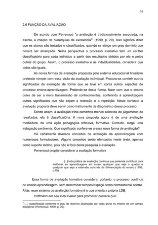 52
2.6 FUNÇÃO DA AVALIAÇÃO
De acordo com Perrenoud “a avaliação é tradicionalmente associada, na
escola, à criação de hierarquias de excelência3
” (1999, p. 29), Isso significa dizer
que os alunos são testados e classificados, quando se atinge um grau domínio que
deverá ser alcançado. Nesta perspectiva o processo avaliativo tem um caráter
classificatório para cada individuo a partir dos resultados obtidos por ele e pelos
outros do grupo. Assim, o processo avaliativo e as individualidades, considera que
todos são iguais.
As novas formas de avaliação propostas pelo sistema educacional brasileiro
pretende romper com essa visão da avaliação individual. Procura-se conferir outros
significados da avaliação de forma que se leve em conta outros aspectos do
processo ensino-aprendizagem. Pretende-se desta forma, fazer com que o ensino
deixe de ser a mera transmissão de conhecimentos, conferindo à aprendizagem
outros significados que não sejam a retenção e a repetição. Neste contexto a
avaliação proposta deve servir como instrumento de diagnóstico desse processo.
Sendo assim, a avaliação trilha caminhos menos seletivos de julgamento de
resultados, ela é classificatória. A nova proposta agora é de uma avaliação
mediadora, de uma ação pedagógica reflexiva, formativa. Contudo, surge uma
indagação pertinente. Que significado confere-se a essa nova forma de avaliação?
Há certamente diversos conceitos de avaliação da aprendizagem com
numerosos formuladores. Alguns conceitos serão elencados neste texto, apenas
como suporte teórico, pois não é foco desta pesquisa a avaliação.
Perrenoud propõe considerar a avaliação formativa
[...] toda prática de avaliação contínua que pretenda contribuir para
melhorar as aprendizagens em curso, qualquer que seja o quadro e
qualquer que seja a extensão concreta da diferenciação do ensino (1999,
p.78).
Essa forma de avaliação formativa considera, portanto, o processo contínuo
do ensino aprendizagem, sem determinar tempos/espaço como normalmente ocorre.
Aliás, esse sistema de avaliação formativa é o que orienta a própria LDB.
Hoffmann em seu livro avaliar para promover destaca que:
3
[...] classificação conforme o grau de domínio alcançado por cada aluno no interior de um campo
disciplinar (Perrenoud, 1999, p. 29).
 