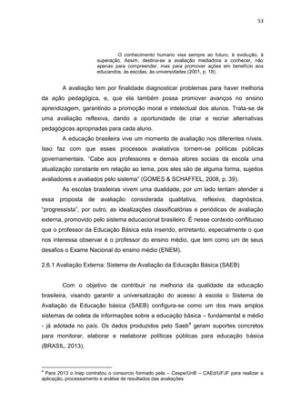 53
O conhecimento humano visa sempre ao futuro, à evolução, à
superação. Assim, destina-se a avaliação mediadora a conhecer, não
apenas para compreender, mas para promover ações em benefício aos
educandos, às escolas, às universidades (2001, p. 18).
A avaliação tem por finalidade diagnosticar problemas para haver melhoria
da ação pedagógica, e, que ela também possa promover avanços no ensino
aprendizagem, garantindo a promoção moral e intelectual dos alunos. Trata-se de
uma avaliação reflexiva, dando a oportunidade de criar e recriar alternativas
pedagógicas apropriadas para cada aluno.
A educação brasileira vive um momento de avaliação nos diferentes níveis.
Isso faz com que esses processos avaliativos tornem-se políticas públicas
governamentais. “Cabe aos professores e demais atores sociais da escola uma
atualização constante em relação ao tema, pois eles são de alguma forma, sujeitos
avaliadores e avaliados pelo sistema” (GOMES & SCHAFFEL, 2008, p. 39).
As escolas brasileiras vivem uma dualidade, por um lado tentam atender a
essa proposta de avaliação considerada qualitativa, reflexiva, diagnóstica,
“progressista”, por outro, as idealizações classificatórias e periódicas de avaliação
externa, promovido pelo sistema educacional brasileiro. É nesse contexto conflituoso
que o professor da Educação Básica esta inserido, entretanto, especialmente o que
nos interessa observar é o professor do ensino médio, que tem como um de seus
desafios o Exame Nacional do ensino médio (ENEM).
2.6.1 Avaliação Externa: Sistema de Avaliação da Educação Básica (SAEB)
Com o objetivo de contribuir na melhoria da qualidade da educação
brasileira, visando garantir a universalização do acesso à escola o Sistema de
Avaliação da Educação básica (SAEB) configura-se como um dos mais amplos
sistemas de coleta de informações sobre a educação básica – fundamental e médio
- já adotada no país. Os dados produzidos pelo Saeb4
geram suportes concretos
para monitorar, elaborar e reelaborar políticas públicas para educação básica
(BRASIL, 2013).
4
Para 2013 o Inep contratou o consorcio formado pela – Cespe/UnB – CAEd/UFJF para realizar a
aplicação, processamento e análise de resultados das avaliações
 